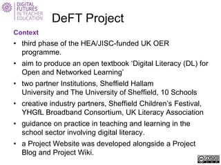 DeFT Project 
Context 
• 
third phase of the HEA/JISC-funded UK OER programme. 
• 
aim to produce an open textbook ‘Digital Literacy (DL) for Open and Networked Learning’ 
• 
two partner Institutions, Sheffield Hallam University and The University of Sheffield, 10 Schools 
• 
creative industry partners, Sheffield Children’s Festival, YHGfL Broadband Consortium, UK Literacy Association 
• 
guidance on practice in teaching and learning in the school sector involving digital literacy. 
• 
a Project Website was developed alongside a Project Blog and Project Wiki.  