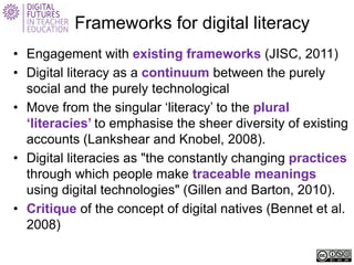 Frameworks for digital literacy 
• 
Engagement with existing frameworks (JISC, 2011) 
• 
Digital literacy as a continuum between the purely social and the purely technological 
• 
Move from the singular ‘literacy’ to the plural ‘literacies’ to emphasise the sheer diversity of existing accounts (Lankshear and Knobel, 2008). 
• 
Digital literacies as "the constantly changing practices through which people make traceable meanings using digital technologies" (Gillen and Barton, 2010). 
• 
Critique of the concept of digital natives (Bennet et al. 2008)  