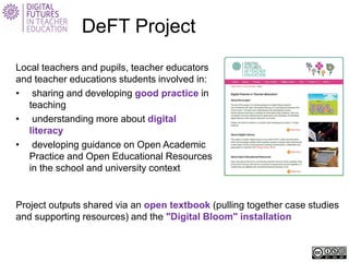 DeFT Project 
Local teachers and pupils, teacher educators and teacher educations students involved in: 
• 
sharing and developing good practice in teaching 
• 
understanding more about digital literacy 
• 
developing guidance on Open Academic Practice and Open Educational Resources in the school and university context 
Project outputs shared via an open textbook (pulling together case studies and supporting resources) and the "Digital Bloom" installation  