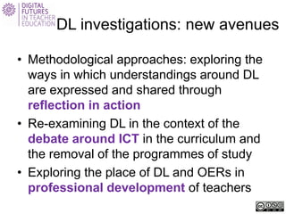 DL investigations: new avenues 
• 
Methodological approaches: exploring the ways in which understandings around DL are expressed and shared through reflection in action 
• 
Re-examining DL in the context of the debate around ICT in the curriculum and the removal of the programmes of study 
• 
Exploring the place of DL and OERs in professional development of teachers  