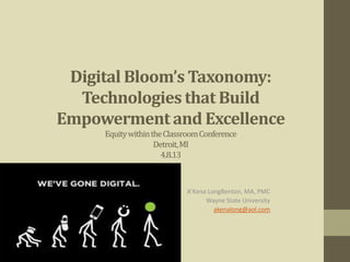 Digital Bloom’s Taxonomy:
  Technologies that Build
Empowerment and Excellence
     Equity within the Classroom Conference
                    Detroit, MI
                      4.8.13



                            A’Kena LongBenton, MA, PMC
                                  Wayne State University
                                     akenalong@aol.com
 