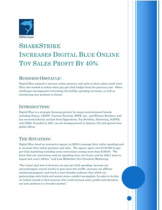 SHARKSTRIKE
INCREASES DIGITAL BLUE ONLINE
TOY SALES PROFIT BY 40%

BUSINESS OBSTACLE:
Digital Blue wanted to increase online presence and sales to their online retail store.
They also needed to reduce their pay-per-click budget from the previous year. Other
challenges encompassed overcoming the holiday spending recession, as well as
introducing new products to clients.



INTRODUCTION:
Digital Blue is a strategic licensing partner for major entertainment brands
including Disney, LEGO®, Cartoon Network, WWE, Inc., and Warner Brothers, and
has received industry acclaim from Oppenheim, Toy Portfolio, iParenting, NAPPA,
and LIMA. Founded in 2001, we are headquartered in Atlanta, GA and operate four
global offices.



THE SITUATION:
Digital Blue hired an interactive agency in 2008 to manage their online spending and
to increase their online presence and sales. The agency spent over $130,000 in pay-
per-click marketing including some conversions costing more than $100,00. “We
knew that our conversions and our spending were out of sync and we didn’t want to
repeat last year’s efforts,” said Lisa McEachen Vice President Marketing.

“Our target goal was to decrease our pay-per-click spending, increase our
natural/organic search results to gain more free traffic, increase our affiliate
marketing program, and reach a more broader audience that which our
partnerships with brick and mortar stores couldn’t accomplish. In order to do this
we looked outside to find someone who could increase sales, profits and introduce
our new products to a broader market.”
 
