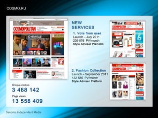 COSMCOSMO.RU
Unique visitors
3 488 142
Page views
13 558 409
2. Fashion Collection
Launch – September 2011
132 585 PV/month
Style Adviser Platform
1. Vote from user
Launch – July 2011
239 876 PV/month
Style Adviser Platform
NEW
SERVICES
 