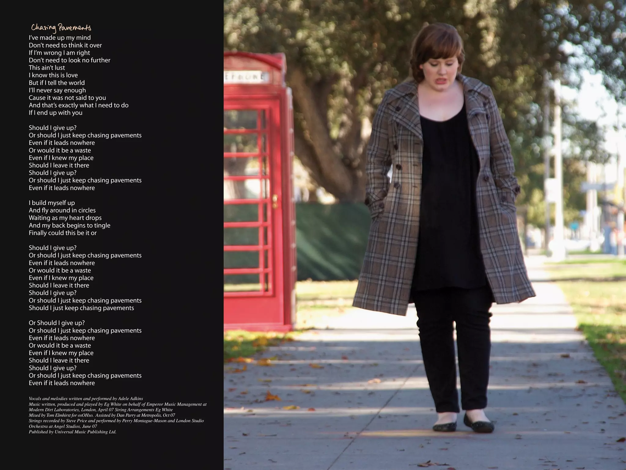 I’ve made up my mind
Don’t need to think it over
If I’m wrong I am right
Don’t need to look no further
This ain’t lust
I know this is love
But if I tell the world
I’ll never say enough
Cause it was not said to you
And that’s exactly what I need to do
If I end up with you

Should I give up?
Or should I just keep chasing pavements
Even if it leads nowhere
Or would it be a waste
Even if I knew my place
Should I leave it there
Should I give up?
Or should I just keep chasing pavements
Even if it leads nowhere

I build myself up
And fly around in circles
Waiting as my heart drops
And my back begins to tingle
Finally could this be it or

Should I give up?
Or should I just keep chasing pavements
Even if it leads nowhere
Or would it be a waste
Even if I knew my place
Should I leave it there
Should I give up?
Or should I just keep chasing pavements
Should I just keep chasing pavements

Or Should I give up?
Or should I just keep chasing pavements
Even if it leads nowhere
Or would it be a waste
Even if I knew my place
Should I leave it there
Should I give up?
Or should I just keep chasing pavements
Even if it leads nowhere

Vocals and melodies written and performed by Adele Adkins
Music written, produced and played by Eg White on behalf of Emperor Music Management at
Modern Dirt Laboratories, London, April 07 String Arrangements Eg White
Mixed by Tom Elmhirst for osOHso. Assisted by Dan Parry at Metropolis, Oct 07
Strings recorded by Steve Price and performed by Perry Montague-Mason and London Studio
Orchestra at Angel Studios, June 07
Published by Universal Music Publishing Ltd.
 