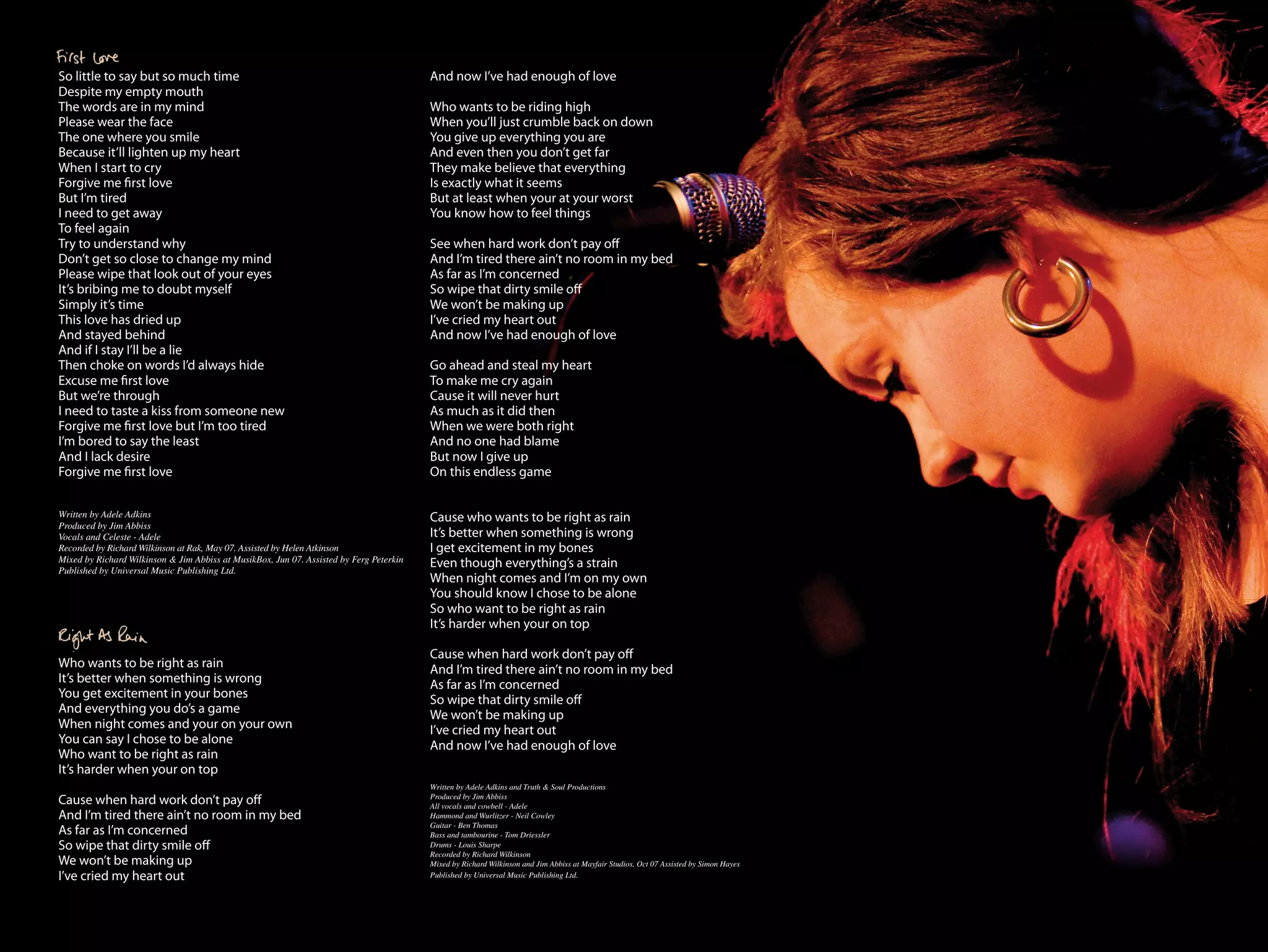 So little to say but so much time                                                        And now I’ve had enough of love
Despite my empty mouth
The words are in my mind                                                                 Who wants to be riding high
Please wear the face                                                                     When you’ll just crumble back on down
The one where you smile                                                                  You give up everything you are
Because it’ll lighten up my heart                                                        And even then you don’t get far
When I start to cry                                                                      They make believe that everything
Forgive me first love                                                                    Is exactly what it seems
But I’m tired                                                                            But at least when your at your worst
I need to get away                                                                       You know how to feel things
To feel again
Try to understand why                                                                    See when hard work don’t pay off
Don’t get so close to change my mind                                                     And I’m tired there ain’t no room in my bed
Please wipe that look out of your eyes                                                   As far as I’m concerned
It’s bribing me to doubt myself                                                          So wipe that dirty smile off
Simply it’s time                                                                         We won’t be making up
This love has dried up                                                                   I’ve cried my heart out
And stayed behind                                                                        And now I’ve had enough of love
And if I stay I’ll be a lie
Then choke on words I’d always hide                                                      Go ahead and steal my heart
Excuse me first love                                                                     To make me cry again
But we’re through                                                                        Cause it will never hurt
I need to taste a kiss from someone new                                                  As much as it did then
Forgive me first love but I’m too tired                                                  When we were both right
I’m bored to say the least                                                               And no one had blame
And I lack desire                                                                        But now I give up
Forgive me first love                                                                    On this endless game


Written by Adele Adkins                                                                  Cause who wants to be right as rain
Produced by Jim Abbiss
Vocals and Celeste - Adele                                                               It’s better when something is wrong
Recorded by Richard Wilkinson at Rak, May 07. Assisted by Helen Atkinson                 I get excitement in my bones
Mixed by Richard Wilkinson & Jim Abbiss at MusikBox, Jun 07. Assisted by Ferg Peterkin
Published by Universal Music Publishing Ltd.
                                                                                         Even though everything’s a strain
                                                                                         When night comes and I’m on my own
                                                                                         You should know I chose to be alone
                                                                                         So who want to be right as rain
                                                                                         It’s harder when your on top

                                                                                         Cause when hard work don’t pay off
Who wants to be right as rain                                                            And I’m tired there ain’t no room in my bed
It’s better when something is wrong                                                      As far as I’m concerned
You get excitement in your bones                                                         So wipe that dirty smile off
And everything you do’s a game                                                           We won’t be making up
When night comes and your on your own                                                    I’ve cried my heart out
You can say I chose to be alone                                                          And now I’ve had enough of love
Who want to be right as rain
It’s harder when your on top
                                                                                         Written by Adele Adkins and Truth & Soul Productions
Cause when hard work don’t pay off                                                       Produced by Jim Abbiss
                                                                                         All vocals and cowbell - Adele
And I’m tired there ain’t no room in my bed                                              Hammond and Wurlitzer - Neil Cowley
                                                                                         Guitar - Ben Thomas
As far as I’m concerned                                                                  Bass and tambourine - Tom Driessler
So wipe that dirty smile off                                                             Drums - Louis Sharpe
                                                                                         Recorded by Richard Wilkinson
We won’t be making up                                                                    Mixed by Richard Wilkinson and Jim Abbiss at Mayfair Studios, Oct 07 Assisted by Simon Hayes
I’ve cried my heart out                                                                  Published by Universal Music Publishing Ltd.
 