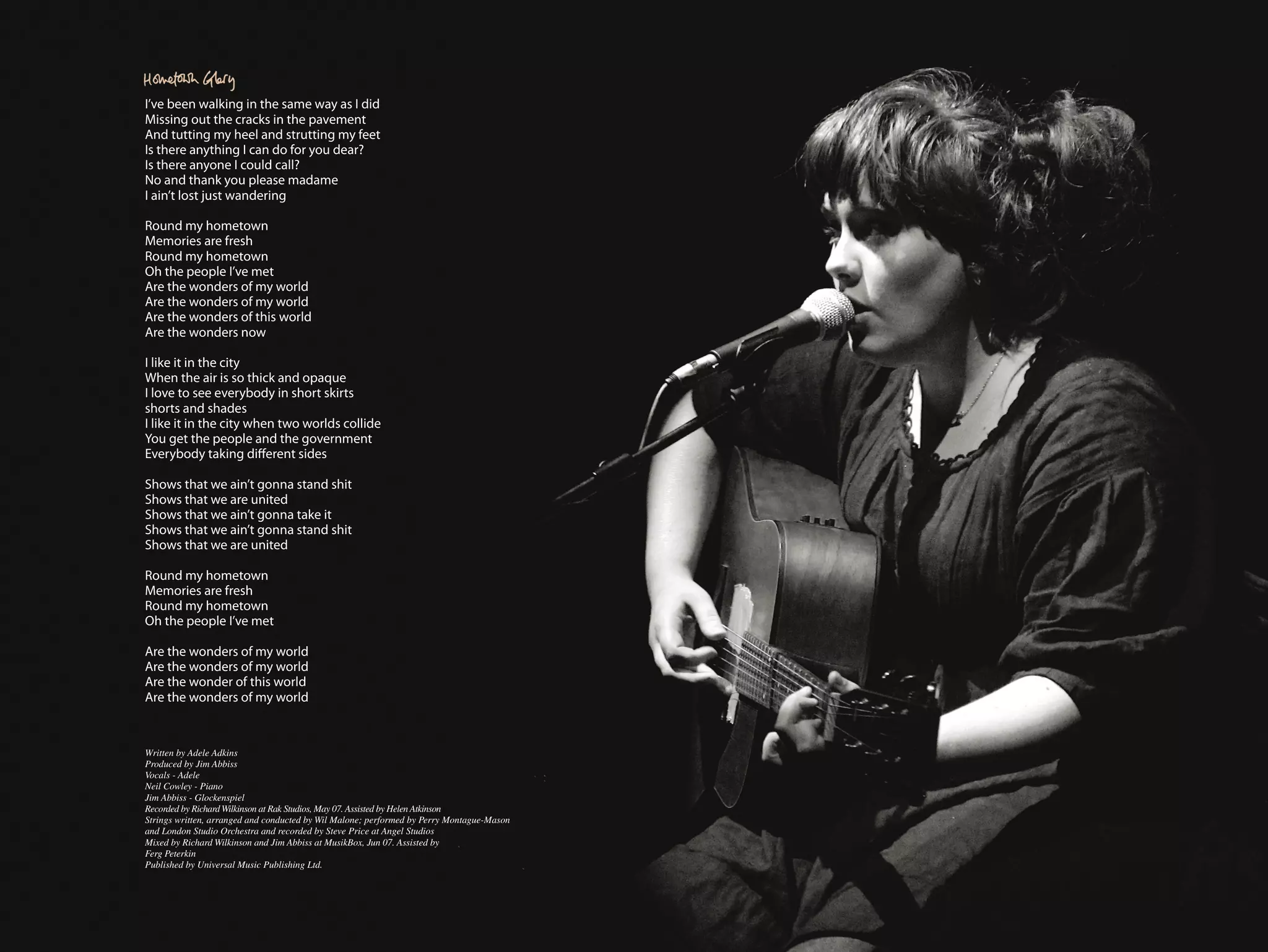 I’ve been walking in the same way as I did
Missing out the cracks in the pavement
And tutting my heel and strutting my feet
Is there anything I can do for you dear?
Is there anyone I could call?
No and thank you please madame
I ain’t lost just wandering

Round my hometown
Memories are fresh
Round my hometown
Oh the people I’ve met
Are the wonders of my world
Are the wonders of my world
Are the wonders of this world
Are the wonders now

I like it in the city
When the air is so thick and opaque
I love to see everybody in short skirts
shorts and shades
I like it in the city when two worlds collide
You get the people and the government
Everybody taking different sides

Shows that we ain’t gonna stand shit
Shows that we are united
Shows that we ain’t gonna take it
Shows that we ain’t gonna stand shit
Shows that we are united

Round my hometown
Memories are fresh
Round my hometown
Oh the people I’ve met

Are the wonders of my world
Are the wonders of my world
Are the wonder of this world
Are the wonders of my world



Written by Adele Adkins
Produced by Jim Abbiss
Vocals - Adele
Neil Cowley - Piano
Jim Abbiss - Glockenspiel
Recorded by Richard Wilkinson at Rak Studios, May 07. Assisted by Helen Atkinson
Strings written, arranged and conducted by Wil Malone; performed by Perry Montague-Mason
and London Studio Orchestra and recorded by Steve Price at Angel Studios
Mixed by Richard Wilkinson and Jim Abbiss at MusikBox, Jun 07. Assisted by
Ferg Peterkin
Published by Universal Music Publishing Ltd.
 