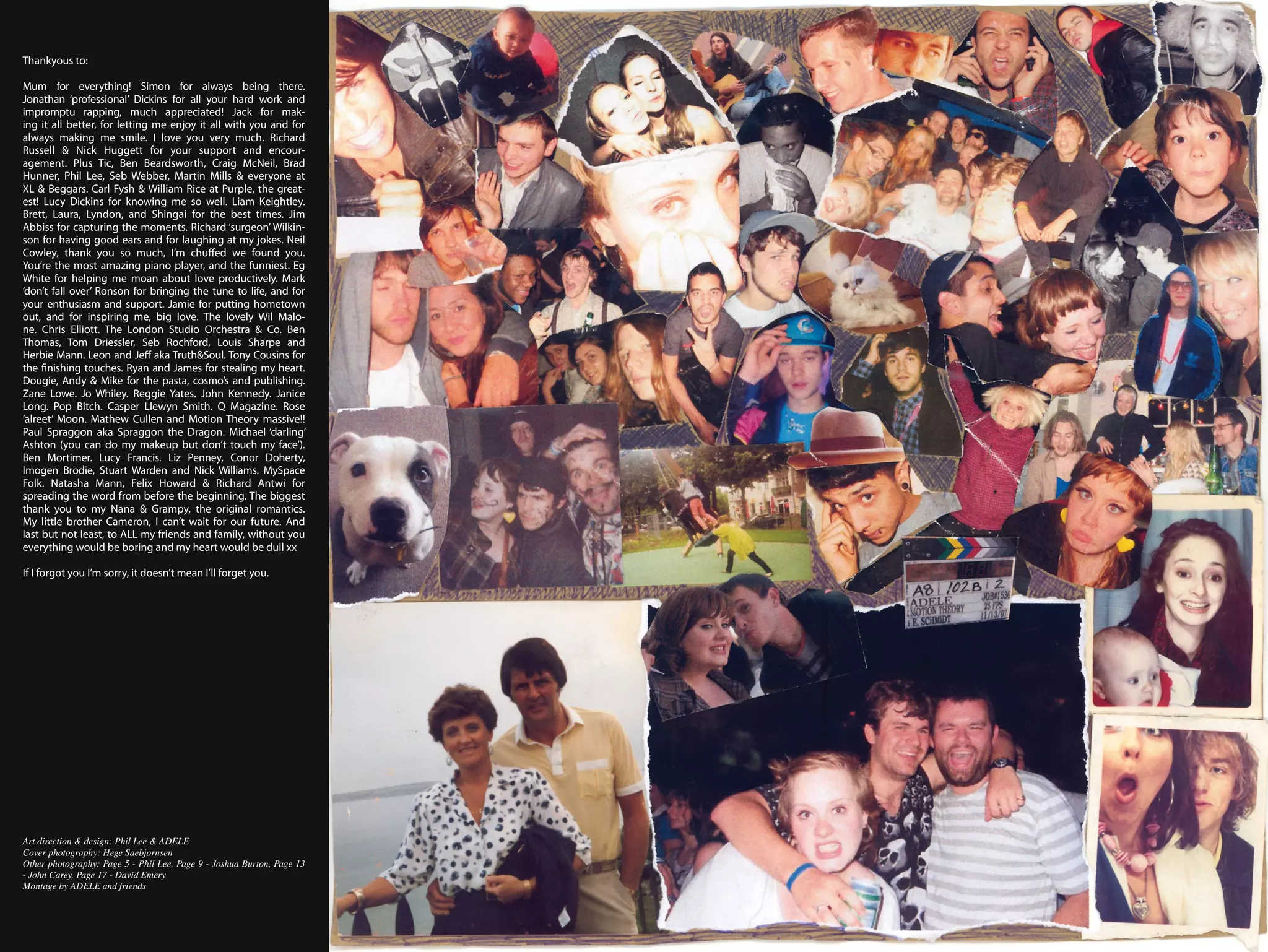 Thankyous to:

Mum for everything! Simon for always being there.
Jonathan ‘professional’ Dickins for all your hard work and
impromptu rapping, much appreciated! Jack for mak-
ing it all better, for letting me enjoy it all with you and for
always making me smile. I love you very much. Richard
Russell & Nick Huggett for your support and encour-
agement. Plus Tic, Ben Beardsworth, Craig McNeil, Brad
Hunner, Phil Lee, Seb Webber, Martin Mills & everyone at
XL & Beggars. Carl Fysh & William Rice at Purple, the great-
est! Lucy Dickins for knowing me so well. Liam Keightley.
Brett, Laura, Lyndon, and Shingai for the best times. Jim
Abbiss for capturing the moments. Richard ‘surgeon’ Wilkin-
son for having good ears and for laughing at my jokes. Neil
Cowley, thank you so much, I’m chuffed we found you.
You’re the most amazing piano player, and the funniest. Eg
White for helping me moan about love productively. Mark
‘don’t fall over’ Ronson for bringing the tune to life, and for
your enthusiasm and support. Jamie for putting hometown
out, and for inspiring me, big love. The lovely Wil Malo-
ne. Chris Elliott. The London Studio Orchestra & Co. Ben
Thomas, Tom Driessler, Seb Rochford, Louis Sharpe and
Herbie Mann. Leon and Jeff aka Truth&Soul. Tony Cousins for
the finishing touches. Ryan and James for stealing my heart.
Dougie, Andy & Mike for the pasta, cosmo’s and publishing.
Zane Lowe. Jo Whiley. Reggie Yates. John Kennedy. Janice
Long. Pop Bitch. Casper Llewyn Smith. Q Magazine. Rose
‘alreet’ Moon. Mathew Cullen and Motion Theory massive!!
Paul Spraggon aka Spraggon the Dragon. Michael ‘darling’
Ashton (you can do my makeup but don’t touch my face’).
Ben Mortimer. Lucy Francis. Liz Penney, Conor Doherty,
Imogen Brodie, Stuart Warden and Nick Williams. MySpace
Folk. Natasha Mann, Felix Howard & Richard Antwi for
spreading the word from before the beginning. The biggest
thank you to my Nana & Grampy, the original romantics.
My little brother Cameron, I can’t wait for our future. And
last but not least, to ALL my friends and family, without you
everything would be boring and my heart would be dull xx

If I forgot you I’m sorry, it doesn’t mean I’ll forget you.




Art direction & design: Phil Lee & ADELE
Cover photography: Hege Saebjornsen
Other photography: Page 5 - Phil Lee, Page 9 - Joshua Burton, Page 13
- John Carey, Page 17 - David Emery
Montage by ADELE and friends
 