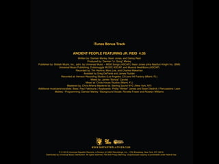 iTunes Bonus Track
Ancient People featuring Jr. Reid 4:35
Written by: Damian Marley, Nasir Jones, and Delroy Reid
Produced by: Damian “Jr. Gong” Marley
Published by: Biddah Muzik, Inc., adm. by Universal Music – MGB Songs (ASCAP), Nasir Jones p/k/a NasSun Knight Inc. (BMI)
Universal Music Publishing, Dubsmuggla MUSIC ASCAP, and Musical illestr8ions (ASCAP)
Recorded by: Tim Harkins, Marc Lee, and Charles Wakeman
Assisted by Greg DePante and James Rudder
Recorded at: Henson Recording Studios (Los Angeles, CA) and Hit Factory (Miami, FL)
Mixed by: James “Bonzai” Caruso
Mixed at: Circle House Studios (Miami, FL)
Mastered by: Chris Athens Mastered at: Sterling Sound NYC (New York, NY)
Additional musicians/vocalists: Bass: Paul Fakhourie / Keyboards: Phillip “Winter” James and Sean Diedrick / Percussions: Leon
Mobley / Programming: Damian Marley / Background Vocals: Rovelta Fraser and Roselyn Williams

J
W W W . D I S T A N T R E L A T I V E S . CO M
P C 2010 Universal Republic Records, a Division of UMG Recordings, Inc., 1755 Broadway, New York, NY 10019.
Distributed by Universal Music Distribution. All rights reserved. FBI Anti-Piracy Warning: Unauthorized copying is punishable under federal law.

 