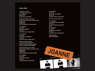 i confess i am lost
in the age of the social
on our knees
take a test
to be lovin’ and grateful
shots were fired on the street
by the church where we used to meet
angel down
angel down
but the people just stood around
i’m a believer
it’s a trial
foolish and weaker
oh-oh-oh
i’d rather save an angel down
i’m a believer
it’s chaos
where are our leaders?
oh-oh-oh
i’d rather save an angel down
doesn’t everyone belong
in the arms of the sacred?
why do we pretend we’re wrong?
has our young courage faded?
shots were fired on the street
by the church where we used to meet
angel down
angel down
why do people just stand around?
i’m a believer
it’s a trial
foolish and weaker
oh-oh-oh
i’d rather save an angel down
ANGEL DOWN
i’m a believer
it’s chaos
where are our leaders?
oh-oh-oh
i’d rather save an angel down
hoo-hoo-hoo-hoo-hoo (x8)
i’m a believer
it’s a trial foolish and weaker
oh-oh-oh
i’d rather save an angel down
ohhh
i’m a believer
it’s chaos
where are our leaders?
oh-oh-oh
i’d rather save an angel down
save that angel
catch that angel (x3)
 