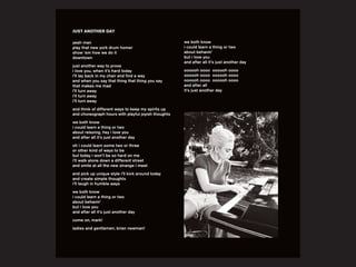 yeah man
play that new york drum homer
show ‘em how we do it
downtown
just another way to prove
i love you, when it’s hard today
i’ll lay back in my chair and find a way
and when you say that thing that thing you say
that makes me mad
i’ll turn away
i’ll turn away
i’ll turn away
and think of different ways to keep my spirits up
and choreograph hours with playful joyish thoughts
we both know
i could learn a thing or two
about relaxing, hey i love you
and after all it’s just another day
oh i could learn some two or three
or other kind of ways to be
but today i won’t be so hard on me
i’ll walk alone down a different street
and smile at all the new strange i meet
and pick up unique style i’ll kick around today
and create simple thoughts
i’ll laugh in humble ways
we both know
i could learn a thing or two
about behavin’
but i love you
and after all it’s just another day
come on, mark!
ladies and gentlemen, brian newman!
JUST ANOTHER DAY
we both know
i could learn a thing or two
about behavin’
but i love you
and after all it’s just another day
oooooh oooo oooooh oooo
oooooh oooo oooooh oooo
oooooh oooo oooooh oooo
and after all
it’s just another day
 
