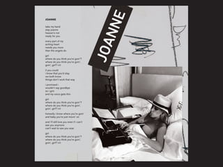 JOANNE
take my hand
stay joanne
heaven’s not
ready for you
every part of my
aching heart
needs you more
than the angels do
girl
where do you think you’re goin’?
where do you think you’re goin’,
goin’, girl? (x2)
if you could
i know that you’d stay
we both know
things don’t work that way
i promised i
wouldn’t say goodbye
so i grin
and my voice gets thin
girl
where do you think you’re goin’?
where do you think you’re goin’,
goin’, girl? (x2)
honestly i know where you’re goin’
and baby you’re just movin’ on
and i’ll still love you even if i can’t
see you anymore
can’t wait to see you soar
girl
where do you think you’re goin’?
where do you think you’re goin’,
goin’, girl? (x2)
 