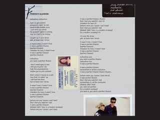 oohoohoo oohoohoo
tryin’ to get control
pressure’s takin’ its toll
stuck in the middle zone
i just want you alone
my guessin’ game is strong
way too real to be wrong
caught up in your show
yah, at least now i know
it wasn’t love, it wasn’t love
it was a perfect illusion
(perfect illusion)
mistaken for love, it wasn’t love
it was a perfect illusion
(perfect illusion)
oohoohoo
you were a perfect illusion
i don’t need eyes to see
i felt you touchin’ me
high like amphetamine
maybe you’re just a dream
that’s what it means to crush
now that i’m wakin’ up
i still feel the blow
but at least now i know
it wasn’t love, it wasn’t love
it was a perfect illusion
(perfect illusion)
mistaken for love, it wasn’t love
it was a perfect illusion
(perfect illusion)
(where are you ‘cause i can’t see)
(but i feel you watchin’ me)
it was a perfect illusion
(dilated, fallin’ free, in a modern ecstasy)
(where are you ‘cause i can’t see)
it was a perfect illusion, illusion
(but i feel you watchin’ me) (x3)
mistaken for love (x3)
(where were you ‘cause i can’t see)
(but i feel you watchin’ me)
(dilated, fallin’ free, in a modern ecstasy)
(in a modern ecstasy) (x3)
i’m over the show
yah, at least now i know
it wasn’t love, it wasn’t love
it was a perfect illusion
(perfect illusion)
mistaken for love, it wasn’t love
it was a perfect illusion
(perfect illusion)
oohoohoo ooo
you were a perfect illusion
oohoohoo ooo
it was a perfect illusion
it was a perfect illusion
somewhere in all the confusion
it was a perfect illusion illusion illusion...
(where were you ‘cause i cant see it)
it was perfect illusion
(but i feel you watchin’ me)
somewhere in, all the confusion
(dilated, fallin’ free)
you were so perfect
(in a modern ecstasy)
you were a, you were a perfect illusion
PERFECT ILLUSION
 