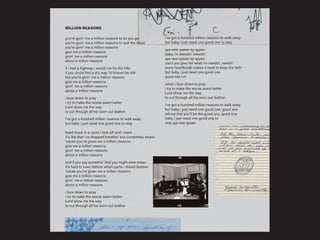 MILLION REASONS
you’re givin’ me a million reasons to let you go
you’re givin’ me a million reasons to quit the show
you’re givin’ me a million reasons
give me a million reasons
givin’ me a million reasons
about a million reasons
if i had a highway i would run for the hills
if you could find a dry way i’d forever be still
but you’re givin’ me a million reasons
give me a million reasons
givin’ me a million reasons
about a million reasons
i bow down to pray
i try to make the worse seem better
Lord show me the way
to cut through all his worn out leather
i’ve got a hundred million reasons to walk away
but baby i just need one good one to stay
head stuck in a cycle i look off and i stare
it’s like that i’ve stopped breathin’ but completely aware
‘cause you’ve given me a million reasons
give me a million reasons
givin’ me a million reasons
about a million reasons
and if you say somethin’ that you might even mean
it's hard to even fathom which parts i shoud believe
‘cause you’ve given me a million reasons
give me a million reasons
givin’ me a million reasons
about a million reasons
i bow down to pray
i try to make the worse seem better
Lord show me the way
to cut through all his worn out leather
i’ve got a hundred million reasons to walk away
but baby i just need one good one to stay
aye-eee-ayeee-ay-ayyee
baby i’m bleedin’ bleedin’
aye-eee-ayeee-ay-ayyee
can’t you give me what i’m needin’, needin’
every heartbreak makes it hard to keep the faith
but baby i just need one good one
good one (x5)
when i bow down to pray
i try to make the worse seem better
Lord show me the way
to cut through all his worn out leather
i’ve got a hundred million reasons to walk away
but baby i just need one good one, good one
tell me that you’ll be the good one, good one
baby i just need one good one to
stay aye eee ayeee
 