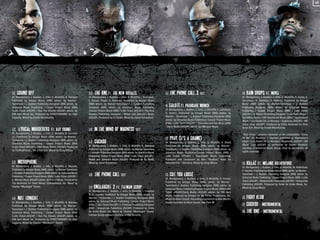 04

01.

SOUND OFF

(R. Montgomery, J. Budden, J. Ortiz, D. Wickliffe, N. Warwar)
Published by Artegia Music (BMI) admin. by WarnerTamerlane / J. Budden Publishing Designee (BMI) admin. by
Universal Music Publishing / Cooper Project Music (BMI)
/Lotto Ticket (ASCAP) / Run The Streets (ASCAP) admin. by
EMI April Music Inc. Produced by STREETRUNNER for High
Capacity. Mixed by Arnold Mischkulnig

02.

LYRICAL MURDERERS FT. KAY YOUNG

(R. Montgomery, J. Budden, J. Ortiz, D. Wickliffe, B. Edwards
Jr.) Published by Artegia Music (BMI) admin. by WarnerTamerlane / J. Budden Publishing Designee (BMI) admin. by
Universal Music Publishing / Cooper Project Music (BMI)
/Lotto Ticket (ASCAP) / 3RDi Music Works (ASCAP). Produced
by TheRealFocus... for a.Fam Ent. Mixed by Doug Wilson

03.

MICROPHONE

(R. Montgomery, J. Budden, J. Ortiz, D. Wickliffe, A. Maman).
Published by Artegia Music (BMI) admin. by Warner-Tamerlane
/J. Budden Publishing Designee (BMI) admin. by Universal Music
Publishing / Cooper Project Music (BMI) / Lotto Ticket (ASCAP) /
A. Maman Music (ASCAP) admin. by Roynet Music. Produced by
The Alchemist for Quiet Money Entertainment, Inc. Mixed by
Charles “Mixologist” Roane

04.

NOT TONIGHT

(R. Montgomery, J. Budden, J. Ortiz, D. Wickliffe, N. Warwar)
Published by Artegia Music (BMI) admin. by WarnerTamerlane / J. Budden Publishing Designee (BMI) admin. by
Universal Music Publishing / Cooper Project Music (BMI)
/Lotto Ticket (ASCAP) / Run The Streets (ASCAP) admin. by
EMI April Music Inc. Produced by STREETRUNNER for High
Capacity. Mixed by Charles “Mixologist” Roane

05.

THE ONE FT. THE NEW ROYALES

(R. Montgomery, J. Budden, J. Ortiz, D. Wickliffe, L.Rodrigues,
E. Alcock, Pinjeti, K. Rahman). Published by Artegia Music
(BMI) admin. by Warner-Tamerlane / J. Budden Publishing
Designee (BMI) admin. by Universal Music Publishing
/Cooper Project Music (BMI) / Lotto Ticket (ASCAP) / The New
Royales Publishing Designee / Mahdi and Jaleesa’s Music
(ASCAP). Produced by DJ Khalil. Mixed by Jason Schweitzer

06.
07.

In The Mind Of Madness skit
CUCKOO

The Phone Call skit

09. ONSLAUGHT

Phone Call 2 skit

11. SALUTE FT. PHAROAHE MONCH
(R. Montgomery, J. Budden, J. Ortiz, D. Wickliffe, T. Jamerson,
D. Porter). Published by Artegia Music (BMI) admin. by
Warner - Tamerlane / J. Budden Publishing Designee (BMI)
admin. by Universal Music Publishing / Cooper Project Music
(BMI) / Lotto Ticket (ASCAP) / Trescadecaphobia Music (BMI)
/ Derty Werks (ASCAP) admin. by EMI April Music

12. PRAY (IT'S

(R. Montgomery, J. Budden, J. Ortiz, D. Wickliffe, K. Rahman)
Published by Artegia Music (BMI) admin. by Warner-Tamerlane
/J. Budden Publishing Designee (BMI) admin. by Universal Music
Publishing/ Cooper Project Music (BMI) / Lotto Ticket (ASCAP) /
Mahdi and Jaleesa’s Music (ASCAP). Produced by DJ Khalil.
Mixed by Jason Schweitzer.

08.

10. The

2 FT. FATMAN SCOOP

(R. Montgomery, J. Budden, J. Ortiz, D. Wickliffe, I. Freeman
III, E. Haynie). Published by Artegia Music (BMI) admin. by
Warner - Tamerlane / J. Budden Publishing Designee (BMI)
admin. by Universal Music Publishing / Cooper Project Music
(BMI) / Lotto Ticket (ASCAP) / I. Freeman Publishing Designee
(BMI) / Heavycrate Publishing (ASCAP). Produced by Emile
for Emile Music, Inc. Mixed by Charles “Mixologist” Roane.
Fatman Scoop appears courtesy of AV8 Records

A SHAME)

(R. Montgomery, J. Budden, J. Ortiz, D. Wickliffe, A. Rohd)
Published by Artegia. Music (BMI) admin. by WarnerTamerlane / J. Budden Publishing Designee (BMI) admin. by
Universal Music Publishing/Cooper Project Music (BMI) /
Lotto Ticket (ASCAP) / Rueckbank Music Publishing.
Produced and Composed by Aiko “RealSon” Rohd for
Intrarohd Ent. / Germany. Mixed by Doug Wilson

13. CUT

YOU LOOSE

(R. Montgomery, J. Budden, J. Ortiz, D. Wickliffe, D. Porter).
Published by Artegia Music (BMI) admin. by WarnerTamerlane/J. Budden Publishing Designee (BMI) admin. by
Universal Music Publishing/Cooper Project Music (BMI)/Lotto
Ticket (ASCAP)/Derty Werks (ASCAP) admin. by EMI April
Music. Produced by Denaun for Mr. Porter Productions, Inc.
Mixed by Allure Sound. Recording engineered by Alex Merzin.
Vocals recorded at Allure Sound, Oak Park MI

14. RAIN

DROPS FT. NOVEL

(R. Montgomery, J. Budden, J. Ortiz, D. Wickliffe, H. Turner, A.
Stevenson, R. Brookins, T. Haynes). Published by Artegia
Music (BMI) admin. by Warner-Tamerlane / J. Budden
Publishing Designee (BMI) admin. by Universal Music
Publishing / Cooper Project Music (BMI) / Lotto Ticket
(ASCAP) / H. Turner Publishing Designee / Lost Poets Music /
Soundtron Tunes / EMI Blackwood Music (BMI) / Haynestorm
Music / Les Etoiles De La Musique / Bughouse (ASCAP) / WB
Music Corp. (ASCAP). Produced by Filthy Rockwell for Dirty
Glove Ent. Mixed by Arnold Mischkulnig
"Rain Drops" contains elements of the composition “Come
To Me” (R. Brookins, T. Haynes) published by Haynestorm
Music / Les Etoiles De La Musique / Bughouse (ASCAP) / WB
Music Corp (ASCAP) as performed by Robert Brookins,
courtesy of Universal Music Group. Used by permission. All
rights reserved.

15. KILLAZ FT. MELANIE RUTHERFORD
(R. Montgomery, J. Budden, J. Ortiz, D. Wickliffe, M. Rutherford,
E. Haynie). Published by Artegia Music (BMI) admin. by WarnerTamerlane / J. Budden Publishing Designee (BMI) admin. by
Universal Music Publishing / Cooper Project Music (BMI) / Lotto
Ticket (ASCAP) / Mellosmooth Publishing (ASCAP) / Heavycrate
Publishing (ASCAP). Produced by Emile for Emile Music, Inc.
Mixed by Doug Wilson

16. Fight

Klub
17. Cuckoo - Instrumental
18. The One - Instrumental

 