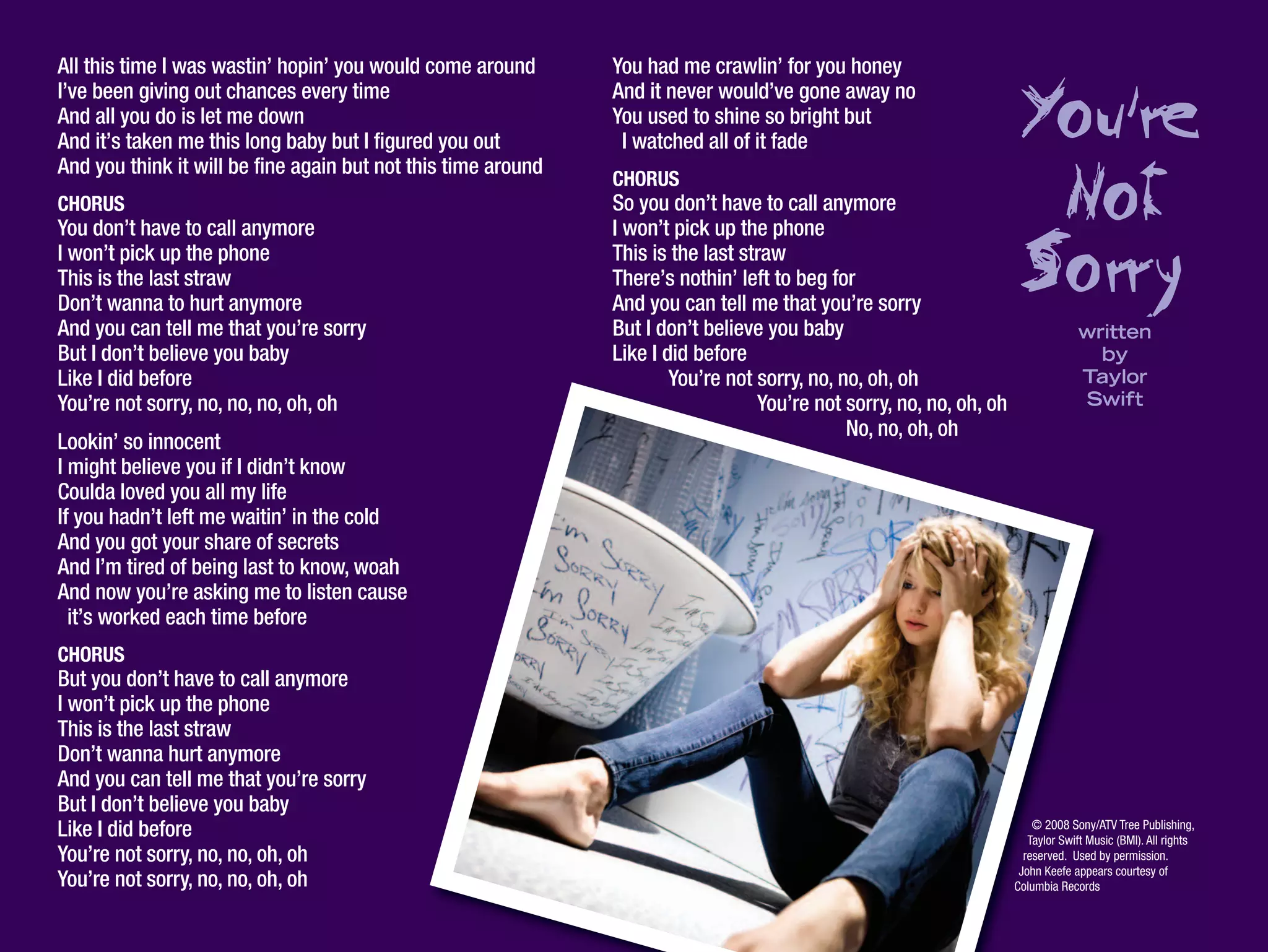 All this time I was wastin’ hopin’ you would come around
I’ve been giving out chances every time
And all you do is let me down
And it’s taken me this long baby but I figured you out
And you think it will be fine again but not this time around
CHORUS
You don’t have to call anymore
I won’t pick up the phone
This is the last straw
Don’t wanna to hurt anymore
And you can tell me that you’re sorry
But I don’t believe you baby
Like I did before
You’re not sorry, no, no, no, oh, oh
Lookin’ so innocent
I might believe you if I didn’t know
Coulda loved you all my life
If you hadn’t left me waitin’ in the cold
And you got your share of secrets
And I’m tired of being last to know, woah
And now you’re asking me to listen cause
it’s worked each time before
CHORUS
But you don’t have to call anymore
I won’t pick up the phone
This is the last straw
Don’t wanna hurt anymore
And you can tell me that you’re sorry
But I don’t believe you baby
Like I did before
You’re not sorry, no, no, oh, oh
You’re not sorry, no, no, oh, oh
You had me crawlin’ for you honey
And it never would’ve gone away no
You used to shine so bright but
I watched all of it fade
CHORUS
So you don’t have to call anymore
I won’t pick up the phone
This is the last straw
There’s nothin’ left to beg for
And you can tell me that you’re sorry
But I don’t believe you baby
Like I did before
You’re not sorry, no, no, oh, oh
You’re not sorry, no, no, oh, oh
No, no, oh, oh
© 2008 Sony/ATV Tree Publishing,
Taylor Swift Music (BMI). All rights
reserved. Used by permission.
John Keefe appears courtesy of
Columbia Records
You,re
Not
Sorrywritten
by
Taylor
Swift
 
