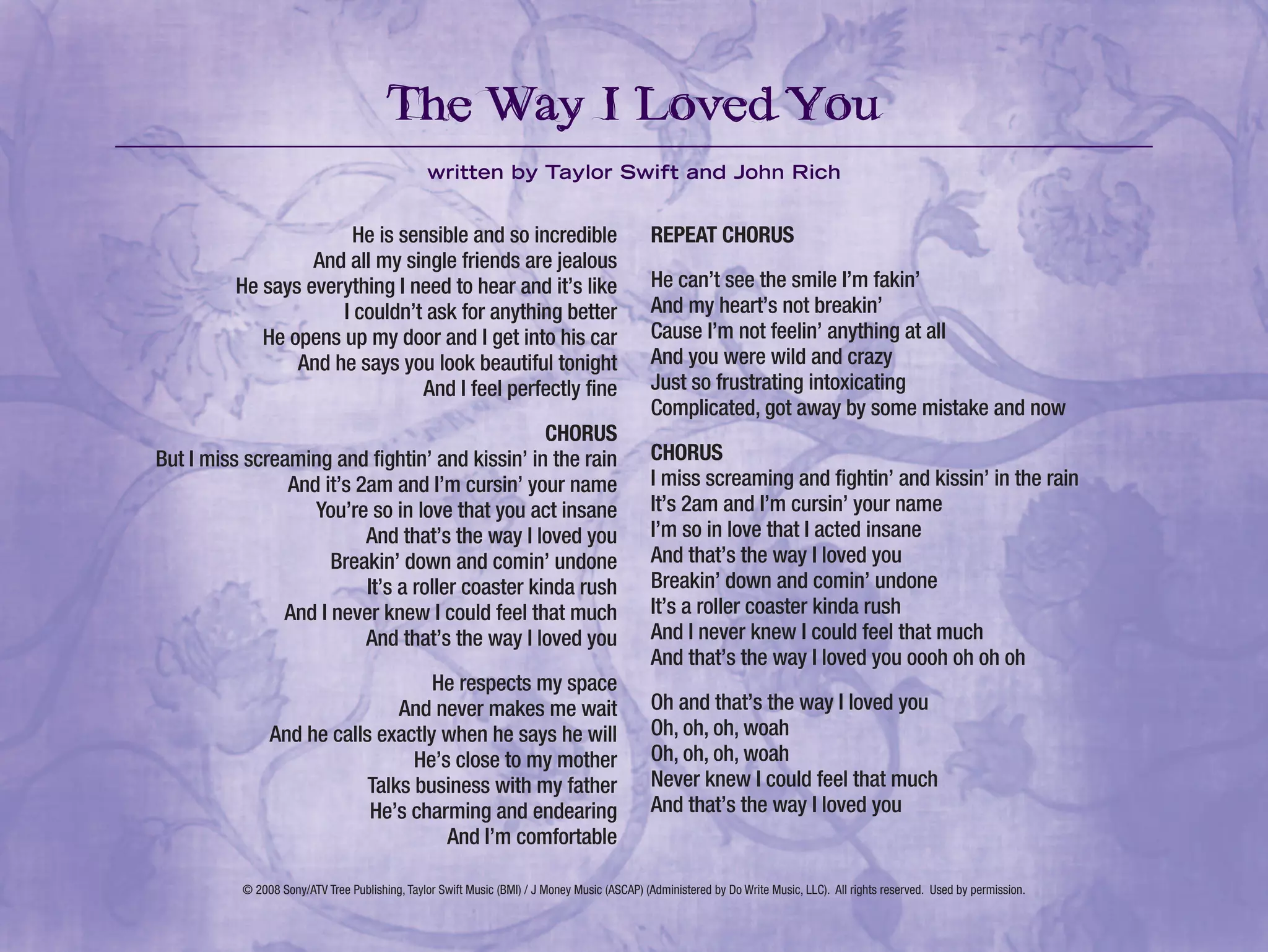 He is sensible and so incredible
And all my single friends are jealous
He says everything I need to hear and it’s like
I couldn’t ask for anything better
He opens up my door and I get into his car
And he says you look beautiful tonight
And I feel perfectly fine
CHORUS
But I miss screaming and fightin’ and kissin’ in the rain
And it’s 2am and I’m cursin’ your name
You’re so in love that you act insane
And that’s the way I loved you
Breakin’ down and comin’ undone
It’s a roller coaster kinda rush
And I never knew I could feel that much
And that’s the way I loved you
He respects my space
And never makes me wait
And he calls exactly when he says he will
He’s close to my mother
Talks business with my father
He’s charming and endearing
And I’m comfortable
REPEAT CHORUS
He can’t see the smile I’m fakin’
And my heart’s not breakin’
Cause I’m not feelin’ anything at all
And you were wild and crazy
Just so frustrating intoxicating
Complicated, got away by some mistake and now
CHORUS
I miss screaming and fightin’ and kissin’ in the rain
It’s 2am and I’m cursin’ your name
I’m so in love that I acted insane
And that’s the way I loved you
Breakin’ down and comin’ undone
It’s a roller coaster kinda rush
And I never knew I could feel that much
And that’s the way I loved you oooh oh oh oh
Oh and that’s the way I loved you
Oh, oh, oh, woah
Oh, oh, oh, woah
Never knew I could feel that much
And that’s the way I loved you
The Way I Loved You
written by Taylor Swift and John Rich
© 2008 Sony/ATV Tree Publishing, Taylor Swift Music (BMI) / J Money Music (ASCAP) (Administered by Do Write Music, LLC). All rights reserved. Used by permission.
 