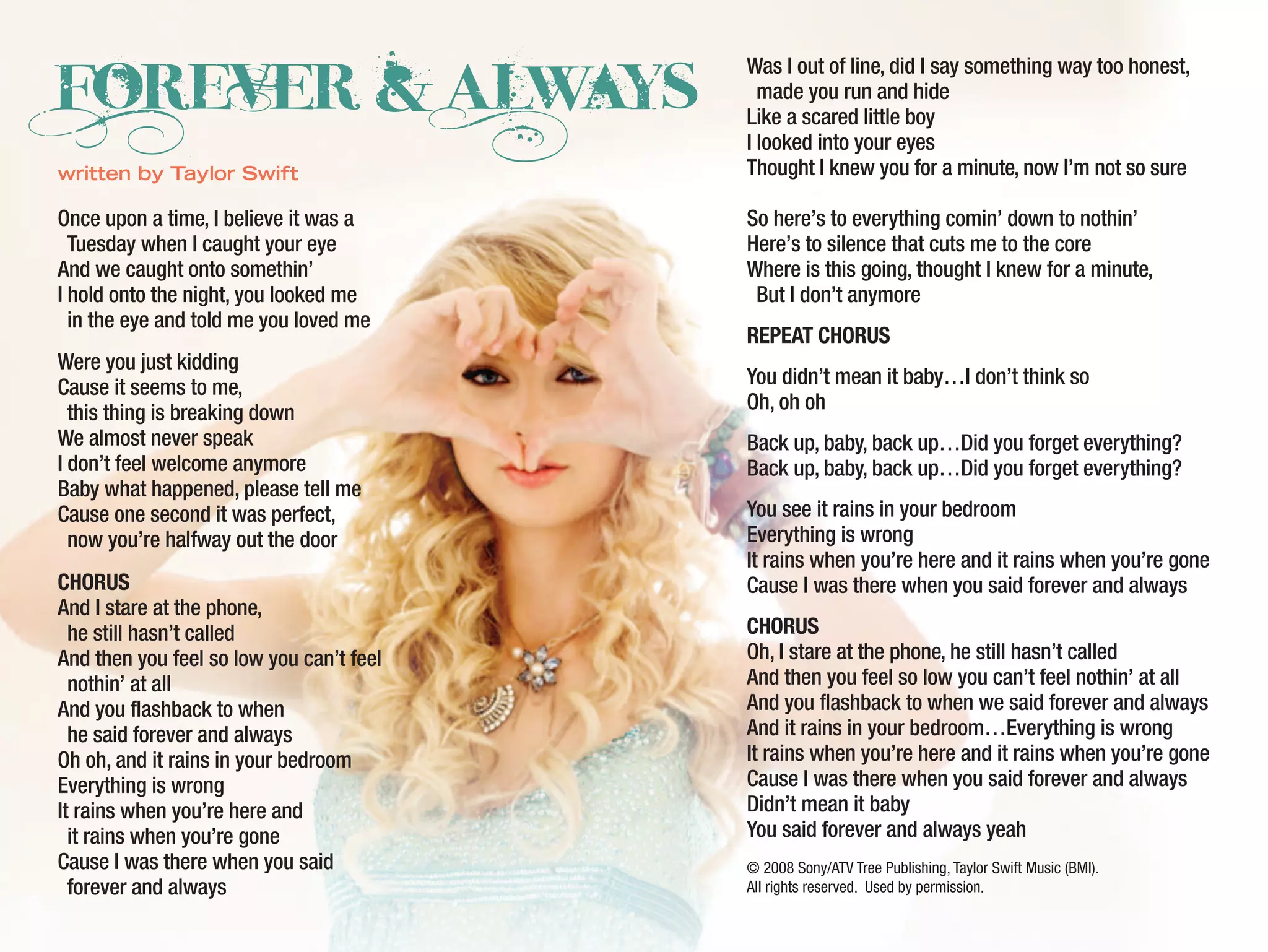 Once upon a time, I believe it was a
Tuesday when I caught your eye
And we caught onto somethin’
I hold onto the night, you looked me
in the eye and told me you loved me
Were you just kidding
Cause it seems to me,
this thing is breaking down
We almost never speak
I don’t feel welcome anymore
Baby what happened, please tell me
Cause one second it was perfect,
now you’re halfway out the door
CHORUS
And I stare at the phone,
he still hasn’t called
And then you feel so low you can’t feel
nothin’ at all
And you flashback to when
he said forever and always
Oh oh, and it rains in your bedroom
Everything is wrong
It rains when you’re here and
it rains when you’re gone
Cause I was there when you said
forever and always
Was I out of line, did I say something way too honest,
made you run and hide
Like a scared little boy
I looked into your eyes
Thought I knew you for a minute, now I’m not so sure
So here’s to everything comin’ down to nothin’
Here’s to silence that cuts me to the core
Where is this going, thought I knew for a minute,
But I don’t anymore
REPEAT CHORUS
You didn’t mean it baby…I don’t think so
Oh, oh oh
Back up, baby, back up…Did you forget everything?
Back up, baby, back up…Did you forget everything?
You see it rains in your bedroom
Everything is wrong
It rains when you’re here and it rains when you’re gone
Cause I was there when you said forever and always
CHORUS
Oh, I stare at the phone, he still hasn’t called
And then you feel so low you can’t feel nothin’ at all
And you flashback to when we said forever and always
And it rains in your bedroom…Everything is wrong
It rains when you’re here and it rains when you’re gone
Cause I was there when you said forever and always
Didn’t mean it baby
You said forever and always yeah
© 2008 Sony/ATV Tree Publishing, Taylor Swift Music (BMI).
All rights reserved. Used by permission.
ForevEr & Always
written by Taylor Swift
 