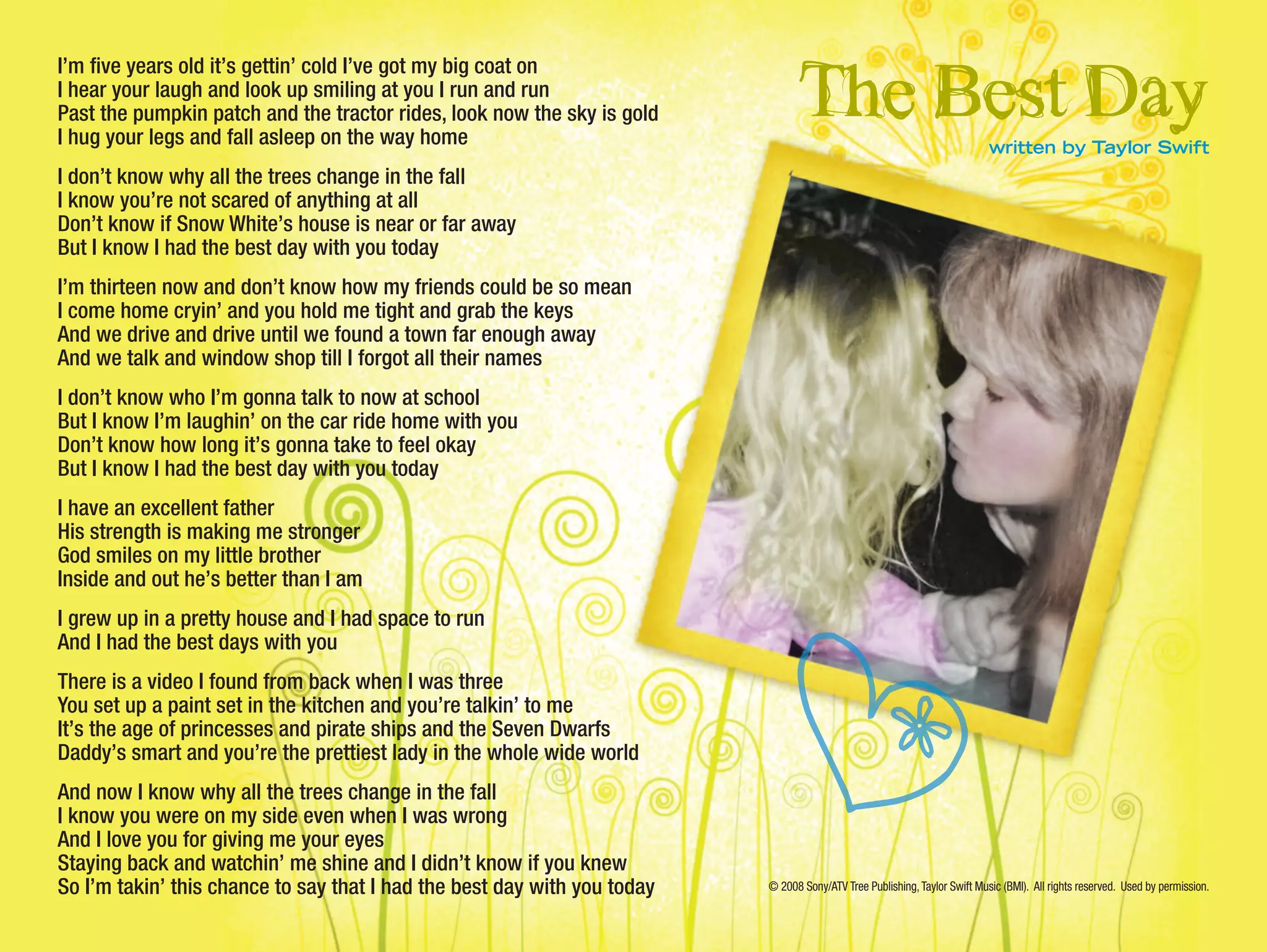 I’m five years old it’s gettin’ cold I’ve got my big coat on
I hear your laugh and look up smiling at you I run and run
Past the pumpkin patch and the tractor rides, look now the sky is gold
I hug your legs and fall asleep on the way home
I don’t know why all the trees change in the fall
I know you’re not scared of anything at all
Don’t know if Snow White’s house is near or far away
But I know I had the best day with you today
I’m thirteen now and don’t know how my friends could be so mean
I come home cryin’ and you hold me tight and grab the keys
And we drive and drive until we found a town far enough away
And we talk and window shop till I forgot all their names
I don’t know who I’m gonna talk to now at school
But I know I’m laughin’ on the car ride home with you
Don’t know how long it’s gonna take to feel okay
But I know I had the best day with you today
I have an excellent father
His strength is making me stronger
God smiles on my little brother
Inside and out he’s better than I am
I grew up in a pretty house and I had space to run
And I had the best days with you
There is a video I found from back when I was three
You set up a paint set in the kitchen and you’re talkin’ to me
It’s the age of princesses and pirate ships and the Seven Dwarfs
Daddy’s smart and you’re the prettiest lady in the whole wide world
And now I know why all the trees change in the fall
I know you were on my side even when I was wrong
And I love you for giving me your eyes
Staying back and watchin’ me shine and I didn’t know if you knew
So I’m takin’ this chance to say that I had the best day with you today
The Best Daywritten by Taylor Swift
© 2008 Sony/ATV Tree Publishing,Taylor Swift Music (BMI). All rights reserved. Used by permission.
 