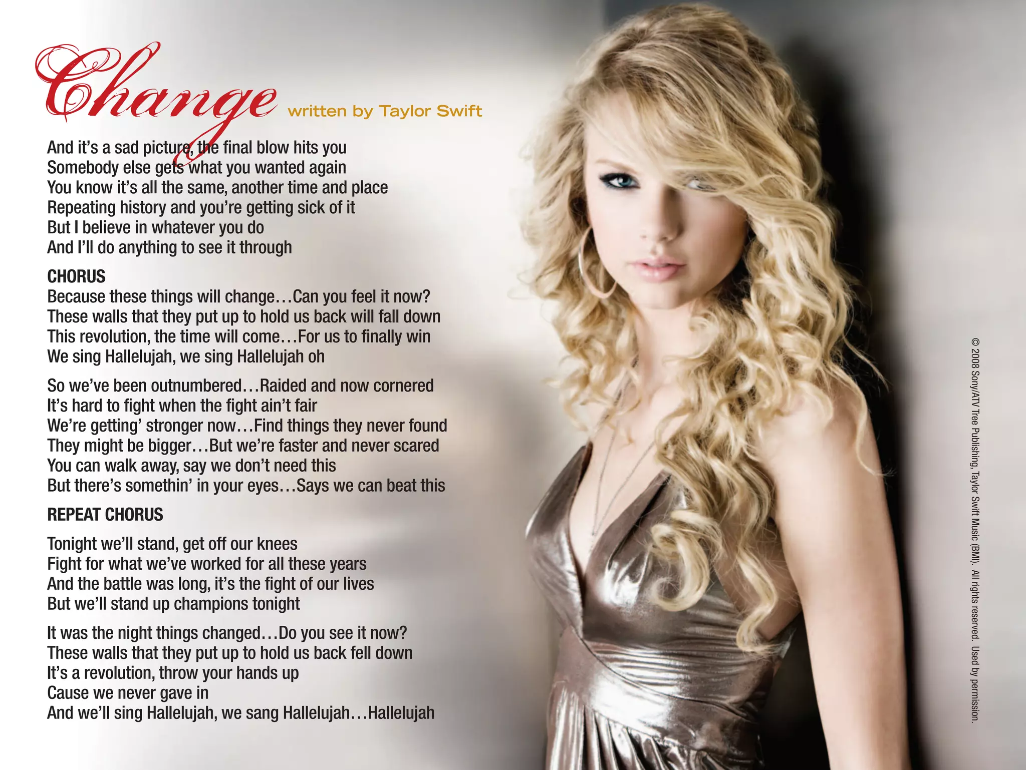 Changewritten by Taylor Swift
And it’s a sad picture, the final blow hits you
Somebody else gets what you wanted again
You know it’s all the same, another time and place
Repeating history and you’re getting sick of it
But I believe in whatever you do
And I’ll do anything to see it through
CHORUS
Because these things will change…Can you feel it now?
These walls that they put up to hold us back will fall down
This revolution, the time will come…For us to finally win
We sing Hallelujah, we sing Hallelujah oh
So we’ve been outnumbered…Raided and now cornered
It’s hard to fight when the fight ain’t fair
We’re getting’ stronger now…Find things they never found
They might be bigger…But we’re faster and never scared
You can walk away, say we don’t need this
But there’s somethin’ in your eyes…Says we can beat this
REPEAT CHORUS
Tonight we’ll stand, get off our knees
Fight for what we’ve worked for all these years
And the battle was long, it’s the fight of our lives
But we’ll stand up champions tonight
It was the night things changed…Do you see it now?
These walls that they put up to hold us back fell down
It’s a revolution, throw your hands up
Cause we never gave in
And we’ll sing Hallelujah, we sang Hallelujah…Hallelujah
©2008Sony/ATVTreePublishing,TaylorSwiftMusic(BMI).Allrightsreserved.Usedbypermission.
 