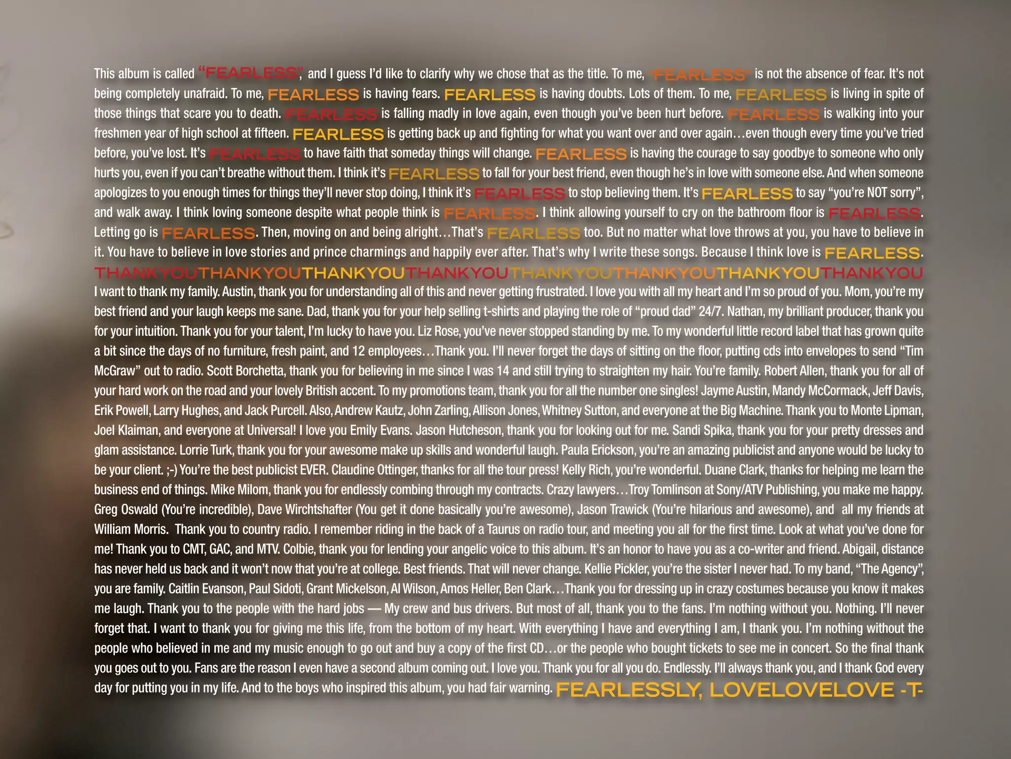 This album is called “FEARLESS”, and I guess I’d like to clarify why we chose that as the title. To me, “FEARLESS” is not the absence of fear. It’s not
being completely unafraid. To me, FEARLESS is having fears. FEARLESS is having doubts. Lots of them. To me, FEARLESS is living in spite of
those things that scare you to death. FEARLESS is falling madly in love again, even though you’ve been hurt before. FEARLESS is walking into your
freshmen year of high school at fifteen. FEARLESS is getting back up and fighting for what you want over and over again…even though every time you’ve tried
before, you’ve lost. It’s FEARLESS to have faith that someday things will change. FEARLESS is having the courage to say goodbye to someone who only
hurts you,even if you can’t breathe without them. I think it’s FEARLESS to fall for your best friend,even though he’s in love with someone else.And when someone
apologizes to you enough times for things they’ll never stop doing, I think it’s FEARLESS to stop believing them. It’s FEARLESS to say “you’re NOT sorry”,
and walk away. I think loving someone despite what people think is FEARLESS. I think allowing yourself to cry on the bathroom floor is FEARLESS.
Letting go is FEARLESS. Then, moving on and being alright…That’s FEARLESS too. But no matter what love throws at you, you have to believe in
it. You have to believe in love stories and prince charmings and happily ever after. That’s why I write these songs. Because I think love is FEARLESS.
THANKYOUTHANKYOUTHANKYOUTHANKYOUTHANKYOUTHANKYOUTHANKYOUTHANKYOU
I want to thank my family.Austin,thank you for understanding all of this and never getting frustrated. I love you with all my heart and I’m so proud of you. Mom,you’re my
best friend and your laugh keeps me sane. Dad, thank you for your help selling t-shirts and playing the role of “proud dad” 24/7. Nathan, my brilliant producer, thank you
for your intuition. Thank you for your talent, I’m lucky to have you. Liz Rose, you’ve never stopped standing by me. To my wonderful little record label that has grown quite
a bit since the days of no furniture, fresh paint, and 12 employees…Thank you. I’ll never forget the days of sitting on the floor, putting cds into envelopes to send “Tim
McGraw” out to radio. Scott Borchetta, thank you for believing in me since I was 14 and still trying to straighten my hair. You’re family. Robert Allen, thank you for all of
your hard work on the road and your lovely British accent.To my promotions team,thank you for all the number one singles! JaymeAustin,Mandy McCormack,Jeff Davis,
Erik Powell,Larry Hughes,and Jack Purcell.Also,Andrew Kautz,John Zarling,Allison Jones,Whitney Sutton,and everyone at the Big Machine.Thank you to Monte Lipman,
Joel Klaiman, and everyone at Universal! I love you Emily Evans. Jason Hutcheson, thank you for looking out for me. Sandi Spika, thank you for your pretty dresses and
glam assistance. LorrieTurk, thank you for your awesome make up skills and wonderful laugh. Paula Erickson, you’re an amazing publicist and anyone would be lucky to
be your client. ;-)You’re the best publicist EVER. Claudine Ottinger,thanks for all the tour press! Kelly Rich,you’re wonderful. Duane Clark,thanks for helping me learn the
business end of things. Mike Milom,thank you for endlessly combing through my contracts. Crazy lawyers…TroyTomlinson at Sony/ATV Publishing,you make me happy.
Greg Oswald (You’re incredible), Dave Wirchtshafter (You get it done basically you’re awesome), Jason Trawick (You’re hilarious and awesome), and all my friends at
William Morris. Thank you to country radio. I remember riding in the back of a Taurus on radio tour, and meeting you all for the first time. Look at what you’ve done for
me! Thank you to CMT, GAC, and MTV. Colbie, thank you for lending your angelic voice to this album. It’s an honor to have you as a co-writer and friend. Abigail, distance
has never held us back and it won’t now that you’re at college. Best friends.That will never change. Kellie Pickler,you’re the sister I never had.To my band,“TheAgency”,
you are family. Caitlin Evanson,Paul Sidoti,Grant Mickelson,AlWilson,Amos Heller,Ben Clark…Thank you for dressing up in crazy costumes because you know it makes
me laugh. Thank you to the people with the hard jobs — My crew and bus drivers. But most of all, thank you to the fans. I’m nothing without you. Nothing. I’ll never
forget that. I want to thank you for giving me this life, from the bottom of my heart. With everything I have and everything I am, I thank you. I’m nothing without the
people who believed in me and my music enough to go out and buy a copy of the first CD…or the people who bought tickets to see me in concert. So the final thank
you goes out to you. Fans are the reason I even have a second album coming out. I love you.Thank you for all you do. Endlessly. I’ll always thank you,and I thank God every
day for putting you in my life. And to the boys who inspired this album, you had fair warning. FEARLESSLY, LOVELOVELOVE -T-
 