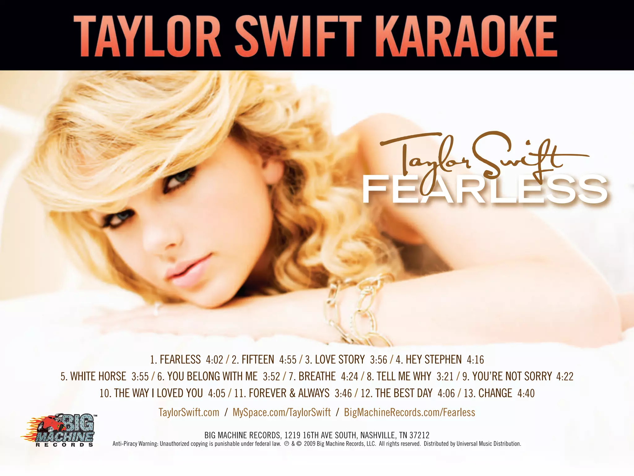 FEARLESS
1. FEARLESS 4:02 / 2. FIFTEEN 4:55 / 3. LOVE STORY 3:56 / 4. HEY STEPHEN 4:16
5. WHITE HORSE 3:55 / 6. YOU BELONG WITH ME 3:52 / 7. BREATHE 4:24 / 8. TELL ME WHY 3:21 / 9. YOU’RE NOT SORRY 4:22
10. THE WAY I LOVED YOU 4:05 / 11. FOREVER & ALWAYS 3:46 / 12. THE BEST DAY 4:06 / 13. CHANGE 4:40
TaylorSwift.com / MySpace.com/TaylorSwift / BigMachineRecords.com/Fearless
BIG MACHINE RECORDS, 1219 16TH AVE SOUTH, NASHVILLE, TN 37212
Anti-Piracy Warning: Unauthorized copying is punishable under federal law. ˚ & © 2009 Big Machine Records, LLC. All rights reserved. Distributed by Universal Music Distribution.
 