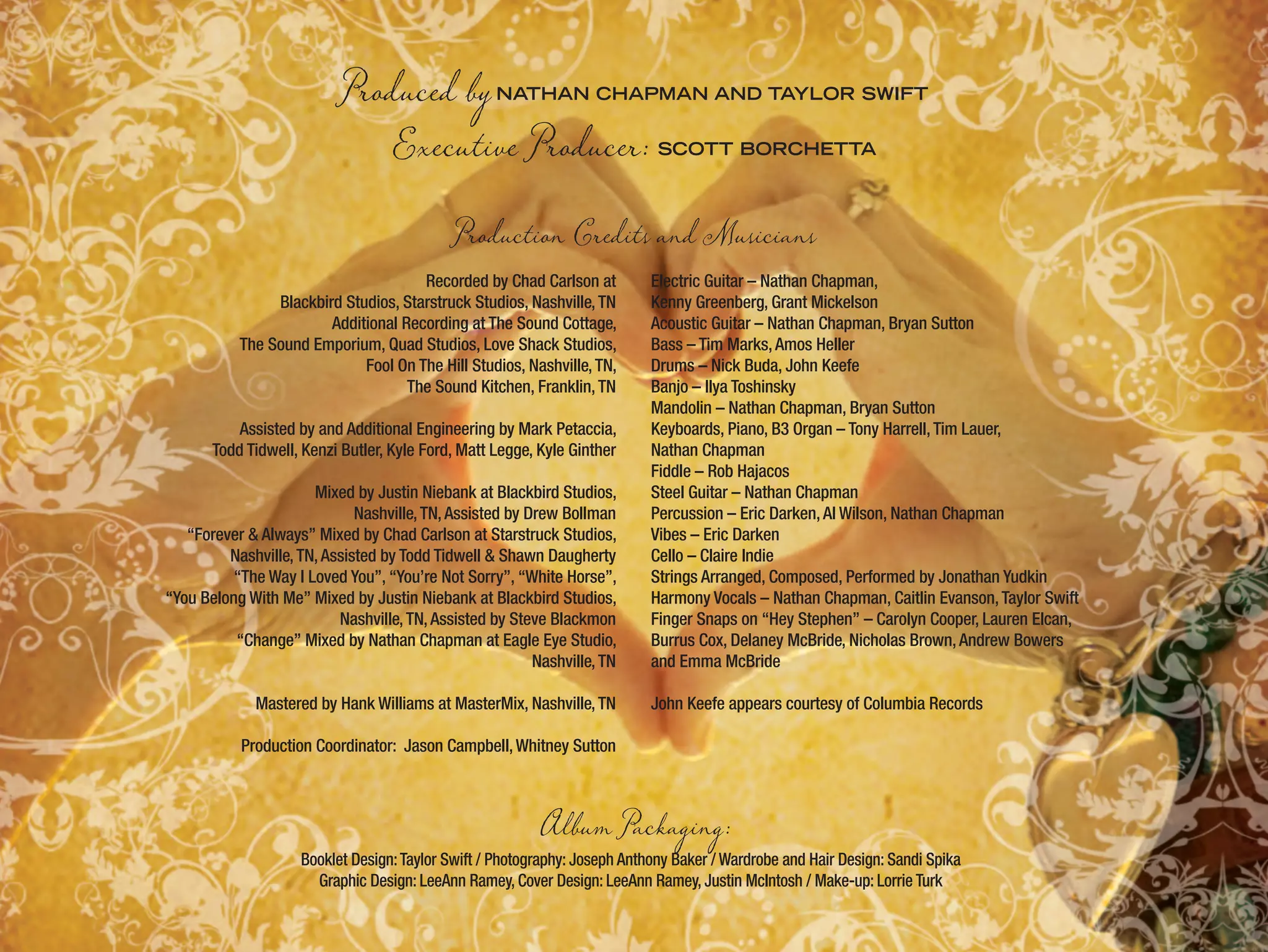 Recorded by Chad Carlson at
Blackbird Studios, Starstruck Studios, Nashville,TN
Additional Recording at The Sound Cottage,
The Sound Emporium, Quad Studios, Love Shack Studios,
Fool On The Hill Studios, Nashville,TN,
The Sound Kitchen, Franklin,TN
Assisted by and Additional Engineering by Mark Petaccia,
Todd Tidwell, Kenzi Butler, Kyle Ford, Matt Legge, Kyle Ginther
Mixed by Justin Niebank at Blackbird Studios,
Nashville,TN,Assisted by Drew Bollman
“Forever & Always” Mixed by Chad Carlson at Starstruck Studios,
Nashville,TN,Assisted by Todd Tidwell & Shawn Daugherty
“The Way I Loved You”, “You’re Not Sorry”, “White Horse”,
“You Belong With Me” Mixed by Justin Niebank at Blackbird Studios,
Nashville,TN,Assisted by Steve Blackmon
“Change” Mixed by Nathan Chapman at Eagle Eye Studio,
Nashville,TN
Mastered by Hank Williams at MasterMix, Nashville,TN
Production Coordinator: Jason Campbell,Whitney Sutton
Electric Guitar – Nathan Chapman,
Kenny Greenberg, Grant Mickelson
Acoustic Guitar – Nathan Chapman, Bryan Sutton
Bass – Tim Marks,Amos Heller
Drums – Nick Buda, John Keefe
Banjo – Ilya Toshinsky
Mandolin – Nathan Chapman, Bryan Sutton
Keyboards, Piano, B3 Organ – Tony Harrell,Tim Lauer,
Nathan Chapman
Fiddle – Rob Hajacos
Steel Guitar – Nathan Chapman
Percussion – Eric Darken,Al Wilson, Nathan Chapman
Vibes – Eric Darken
Cello – Claire Indie
Strings Arranged, Composed, Performed by Jonathan Yudkin
Harmony Vocals – Nathan Chapman, Caitlin Evanson,Taylor Swift
Finger Snaps on “Hey Stephen” – Carolyn Cooper, Lauren Elcan,
Burrus Cox, Delaney McBride, Nicholas Brown,Andrew Bowers
and Emma McBride
John Keefe appears courtesy of Columbia Records
Album Packaging:
Booklet Design:Taylor Swift / Photography: Joseph Anthony Baker / Wardrobe and Hair Design: Sandi Spika
Graphic Design: LeeAnn Ramey, Cover Design: LeeAnn Ramey, Justin McIntosh / Make-up: Lorrie Turk
Produced byNATHAN CHAPMAN AND TAYLOR SWIFT
Executive Producer: SCOTT BORCHETTA
Production Credits and Musicians
 