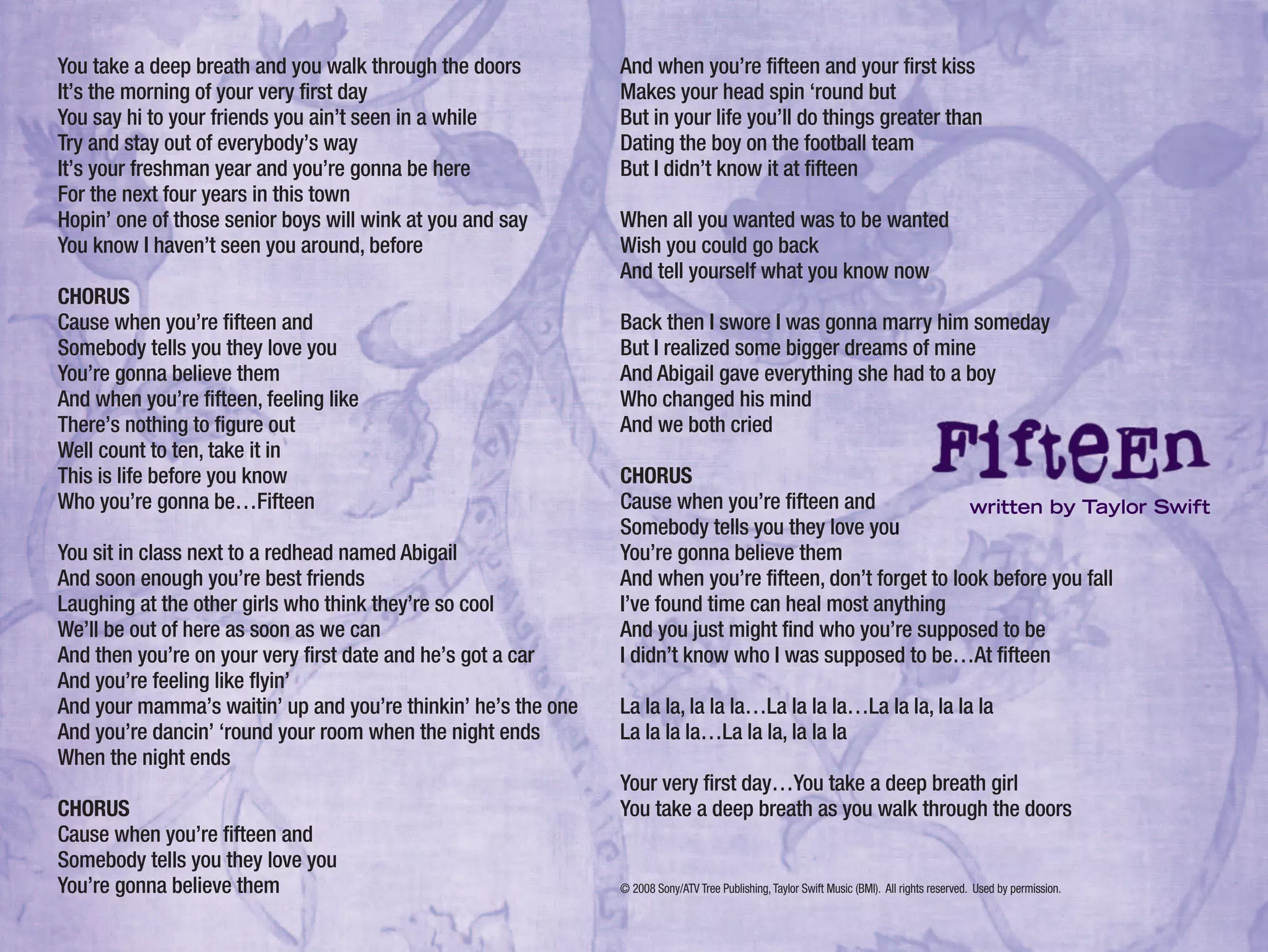 You take a deep breath and you walk through the doors
It’s the morning of your very first day
You say hi to your friends you ain’t seen in a while
Try and stay out of everybody’s way
It’s your freshman year and you’re gonna be here
For the next four years in this town
Hopin’ one of those senior boys will wink at you and say
You know I haven’t seen you around, before
CHORUS
Cause when you’re fifteen and
Somebody tells you they love you
You’re gonna believe them
And when you’re fifteen, feeling like
There’s nothing to figure out
Well count to ten, take it in
This is life before you know
Who you’re gonna be…Fifteen
You sit in class next to a redhead named Abigail
And soon enough you’re best friends
Laughing at the other girls who think they’re so cool
We’ll be out of here as soon as we can
And then you’re on your very first date and he’s got a car
And you’re feeling like flyin’
And your mamma’s waitin’ up and you’re thinkin’ he’s the one
And you’re dancin’ ‘round your room when the night ends
When the night ends
CHORUS
Cause when you’re fifteen and
Somebody tells you they love you
You’re gonna believe them
And when you’re fifteen and your first kiss
Makes your head spin ‘round but
But in your life you’ll do things greater than
Dating the boy on the football team
But I didn’t know it at fifteen
When all you wanted was to be wanted
Wish you could go back
And tell yourself what you know now
Back then I swore I was gonna marry him someday
But I realized some bigger dreams of mine
And Abigail gave everything she had to a boy
Who changed his mind
And we both cried
CHORUS
Cause when you’re fifteen and
Somebody tells you they love you
You’re gonna believe them
And when you’re fifteen, don’t forget to look before you fall
I’ve found time can heal most anything
And you just might find who you’re supposed to be
I didn’t know who I was supposed to be…At fifteen
La la la, la la la…La la la la…La la la, la la la
La la la la…La la la, la la la
Your very first day…You take a deep breath girl
You take a deep breath as you walk through the doors
© 2008 Sony/ATV Tree Publishing,Taylor Swift Music (BMI). All rights reserved. Used by permission.
written by Taylor Swift
 