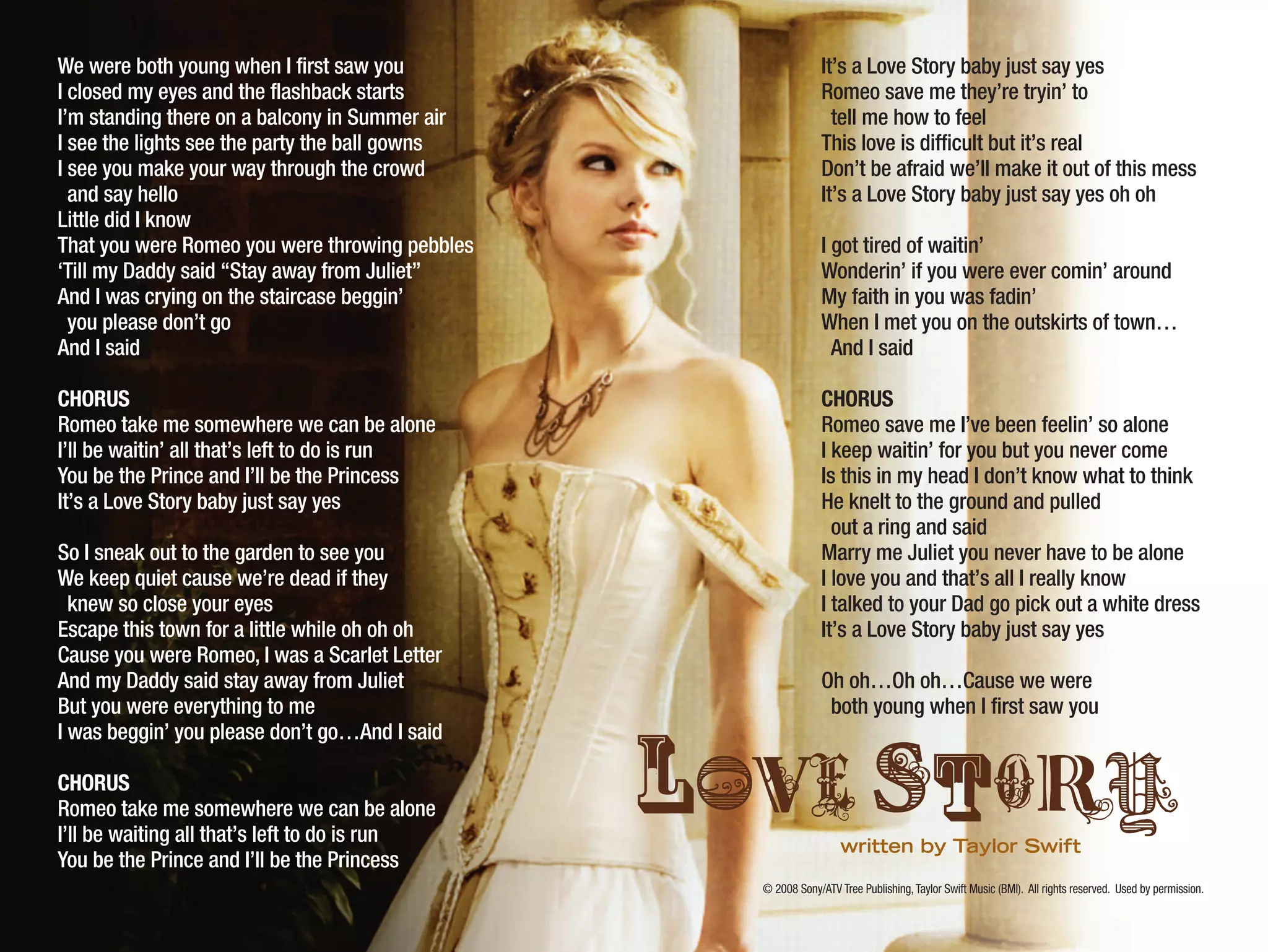 © 2008 Sony/ATV Tree Publishing,Taylor Swift Music (BMI). All rights reserved. Used by permission.
We were both young when I first saw you
I closed my eyes and the flashback starts
I’m standing there on a balcony in Summer air
I see the lights see the party the ball gowns
I see you make your way through the crowd
and say hello
Little did I know
That you were Romeo you were throwing pebbles
‘Till my Daddy said “Stay away from Juliet”
And I was crying on the staircase beggin’
you please don’t go
And I said
CHORUS
Romeo take me somewhere we can be alone
I’ll be waitin’ all that’s left to do is run
You be the Prince and I’ll be the Princess
It’s a Love Story baby just say yes
So I sneak out to the garden to see you
We keep quiet cause we’re dead if they
knew so close your eyes
Escape this town for a little while oh oh oh
Cause you were Romeo, I was a Scarlet Letter
And my Daddy said stay away from Juliet
But you were everything to me
I was beggin’ you please don’t go…And I said
CHORUS
Romeo take me somewhere we can be alone
I’ll be waiting all that’s left to do is run
You be the Prince and I’ll be the Princess
It’s a Love Story baby just say yes
Romeo save me they’re tryin’ to
tell me how to feel
This love is difficult but it’s real
Don’t be afraid we’ll make it out of this mess
It’s a Love Story baby just say yes oh oh
I got tired of waitin’
Wonderin’ if you were ever comin’ around
My faith in you was fadin’
When I met you on the outskirts of town…
And I said
CHORUS
Romeo save me I’ve been feelin’ so alone
I keep waitin’ for you but you never come
Is this in my head I don’t know what to think
He knelt to the ground and pulled
out a ring and said
Marry me Juliet you never have to be alone
I love you and that’s all I really know
I talked to your Dad go pick out a white dress
It’s a Love Story baby just say yes
Oh oh…Oh oh…Cause we were
both young when I first saw you
lOvEsToRYwritten by Taylor Swift
 