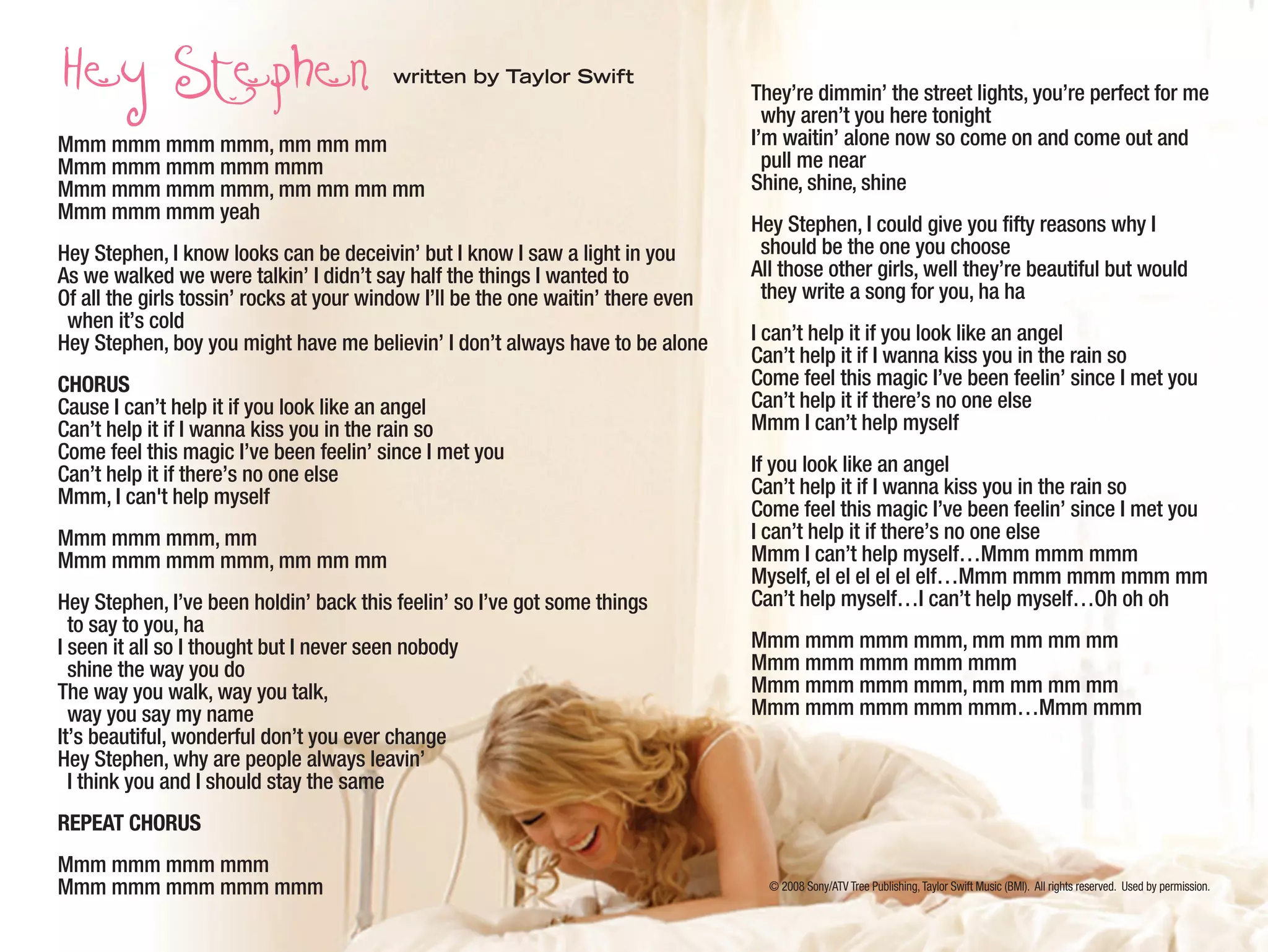 © 2008 Sony/ATV Tree Publishing,Taylor Swift Music (BMI). All rights reserved. Used by permission.
written by Taylor Swift
Mmm mmm mmm mmm, mm mm mm
Mmm mmm mmm mmm mmm
Mmm mmm mmm mmm, mm mm mm mm
Mmm mmm mmm yeah
Hey Stephen, I know looks can be deceivin’ but I know I saw a light in you
As we walked we were talkin’ I didn’t say half the things I wanted to
Of all the girls tossin’ rocks at your window I’ll be the one waitin’ there even
when it’s cold
Hey Stephen, boy you might have me believin’ I don’t always have to be alone
CHORUS
Cause I can’t help it if you look like an angel
Can’t help it if I wanna kiss you in the rain so
Come feel this magic I’ve been feelin’ since I met you
Can’t help it if there’s no one else
Mmm, I can't help myself
Mmm mmm mmm, mm
Mmm mmm mmm mmm, mm mm mm
Hey Stephen, I’ve been holdin’ back this feelin’ so I’ve got some things
to say to you, ha
I seen it all so I thought but I never seen nobody
shine the way you do
The way you walk, way you talk,
way you say my name
It’s beautiful, wonderful don’t you ever change
Hey Stephen, why are people always leavin’
I think you and I should stay the same
REPEAT CHORUS
Mmm mmm mmm mmm
Mmm mmm mmm mmm mmm
They’re dimmin’ the street lights, you’re perfect for me
why aren’t you here tonight
I’m waitin’ alone now so come on and come out and
pull me near
Shine, shine, shine
Hey Stephen, I could give you fifty reasons why I
should be the one you choose
All those other girls, well they’re beautiful but would
they write a song for you, ha ha
I can’t help it if you look like an angel
Can’t help it if I wanna kiss you in the rain so
Come feel this magic I’ve been feelin’ since I met you
Can’t help it if there’s no one else
Mmm I can’t help myself
If you look like an angel
Can’t help it if I wanna kiss you in the rain so
Come feel this magic I’ve been feelin’ since I met you
I can’t help it if there’s no one else
Mmm I can’t help myself…Mmm mmm mmm
Myself, el el el el el elf…Mmm mmm mmm mmm mm
Can’t help myself…I can’t help myself…Oh oh oh
Mmm mmm mmm mmm, mm mm mm mm
Mmm mmm mmm mmm mmm
Mmm mmm mmm mmm, mm mm mm mm
Mmm mmm mmm mmm mmm…Mmm mmm
 