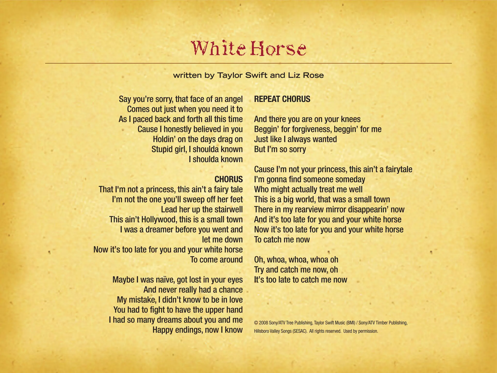 Say you’re sorry, that face of an angel
Comes out just when you need it to
As I paced back and forth all this time
Cause I honestly believed in you
Holdin’ on the days drag on
Stupid girl, I shoulda known
I shoulda known
CHORUS
That I'm not a princess, this ain’t a fairy tale
I’m not the one you’ll sweep off her feet
Lead her up the stairwell
This ain’t Hollywood, this is a small town
I was a dreamer before you went and
let me down
Now it’s too late for you and your white horse
To come around
Maybe I was naïve, got lost in your eyes
And never really had a chance
My mistake, I didn’t know to be in love
You had to fight to have the upper hand
I had so many dreams about you and me
Happy endings, now I know
REPEAT CHORUS
And there you are on your knees
Beggin’ for forgiveness, beggin’ for me
Just like I always wanted
But I’m so sorry
Cause I’m not your princess, this ain’t a fairytale
I’m gonna find someone someday
Who might actually treat me well
This is a big world, that was a small town
There in my rearview mirror disappearin’ now
And it’s too late for you and your white horse
Now it’s too late for you and your white horse
To catch me now
Oh, whoa, whoa, whoa oh
Try and catch me now, oh
It’s too late to catch me now
© 2008 Sony/ATV Tree Publishing,Taylor Swift Music (BMI) / Sony/ATV Timber Publishing,
Hillsboro Valley Songs (SESAC). All rights reserved. Used by permission.
WhiteHorse
written by Taylor Swift and Liz Rose
 