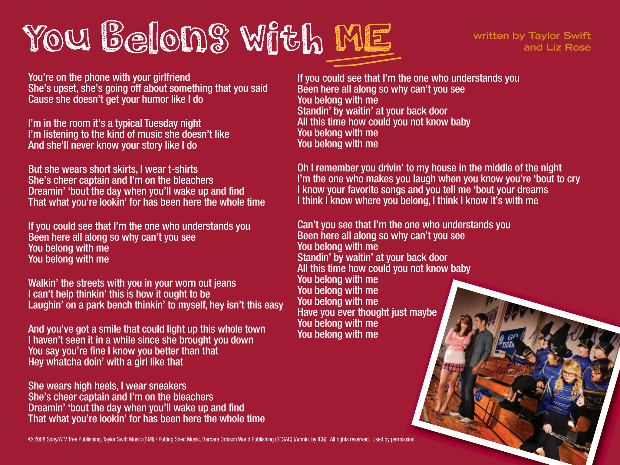© 2008 Sony/ATV Tree Publishing,Taylor Swift Music (BMI) / Potting Shed Music, Barbara Orbison World Publishing (SESAC) (Admin. by ICG). All rights reserved. Used by permission.
You’re on the phone with your girlfriend
She’s upset, she’s going off about something that you said
Cause she doesn’t get your humor like I do
I’m in the room it’s a typical Tuesday night
I’m listening to the kind of music she doesn’t like
And she’ll never know your story like I do
But she wears short skirts, I wear t-shirts
She’s cheer captain and I’m on the bleachers
Dreamin’ ‘bout the day when you’ll wake up and find
That what you’re lookin’ for has been here the whole time
If you could see that I’m the one who understands you
Been here all along so why can’t you see
You belong with me
You belong with me
Walkin’ the streets with you in your worn out jeans
I can’t help thinkin’ this is how it ought to be
Laughin’ on a park bench thinkin’ to myself, hey isn’t this easy
And you’ve got a smile that could light up this whole town
I haven’t seen it in a while since she brought you down
You say you’re fine I know you better than that
Hey whatcha doin’ with a girl like that
She wears high heels, I wear sneakers
She’s cheer captain and I’m on the bleachers
Dreamin’ ‘bout the day when you’ll wake up and find
That what you’re lookin’ for has been here the whole time
If you could see that I’m the one who understands you
Been here all along so why can’t you see
You belong with me
Standin’ by waitin’ at your back door
All this time how could you not know baby
You belong with me
You belong with me
Oh I remember you drivin’ to my house in the middle of the night
I’m the one who makes you laugh when you know you’re ‘bout to cry
I know your favorite songs and you tell me ‘bout your dreams
I think I know where you belong, I think I know it’s with me
Can’t you see that I’m the one who understands you
Been here all along so why can’t you see
You belong with me
Standin’ by waitin’ at your back door
All this time how could you not know baby
You belong with me
You belong with me
You belong with me
Have you ever thought just maybe
You belong with me
You belong with me
written by Taylor Swift
and Liz Rose
 