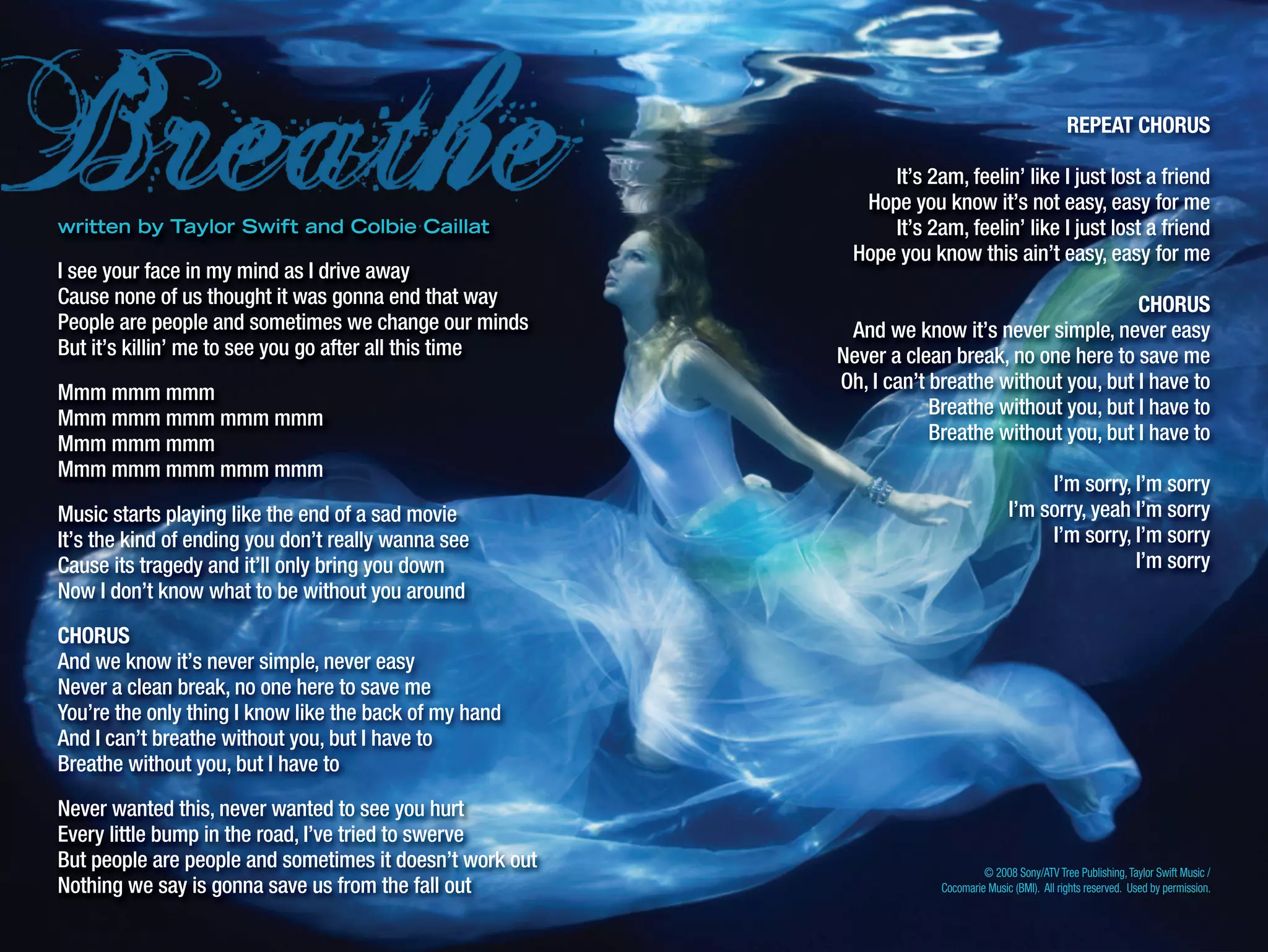 © 2008 Sony/ATV Tree Publishing,Taylor Swift Music /
Cocomarie Music (BMI). All rights reserved. Used by permission.
written by Taylor Swift and Colbie Caillat
I see your face in my mind as I drive away
Cause none of us thought it was gonna end that way
People are people and sometimes we change our minds
But it’s killin’ me to see you go after all this time
Mmm mmm mmm
Mmm mmm mmm mmm mmm
Mmm mmm mmm
Mmm mmm mmm mmm mmm
Music starts playing like the end of a sad movie
It’s the kind of ending you don’t really wanna see
Cause its tragedy and it’ll only bring you down
Now I don’t know what to be without you around
CHORUS
And we know it’s never simple, never easy
Never a clean break, no one here to save me
You’re the only thing I know like the back of my hand
And I can’t breathe without you, but I have to
Breathe without you, but I have to
Never wanted this, never wanted to see you hurt
Every little bump in the road, I’ve tried to swerve
But people are people and sometimes it doesn’t work out
Nothing we say is gonna save us from the fall out
REPEAT CHORUS
It’s 2am, feelin’ like I just lost a friend
Hope you know it’s not easy, easy for me
It’s 2am, feelin’ like I just lost a friend
Hope you know this ain’t easy, easy for me
CHORUS
And we know it’s never simple, never easy
Never a clean break, no one here to save me
Oh, I can’t breathe without you, but I have to
Breathe without you, but I have to
Breathe without you, but I have to
I’m sorry, I’m sorry
I’m sorry, yeah I’m sorry
I’m sorry, I’m sorry
I’m sorry
 