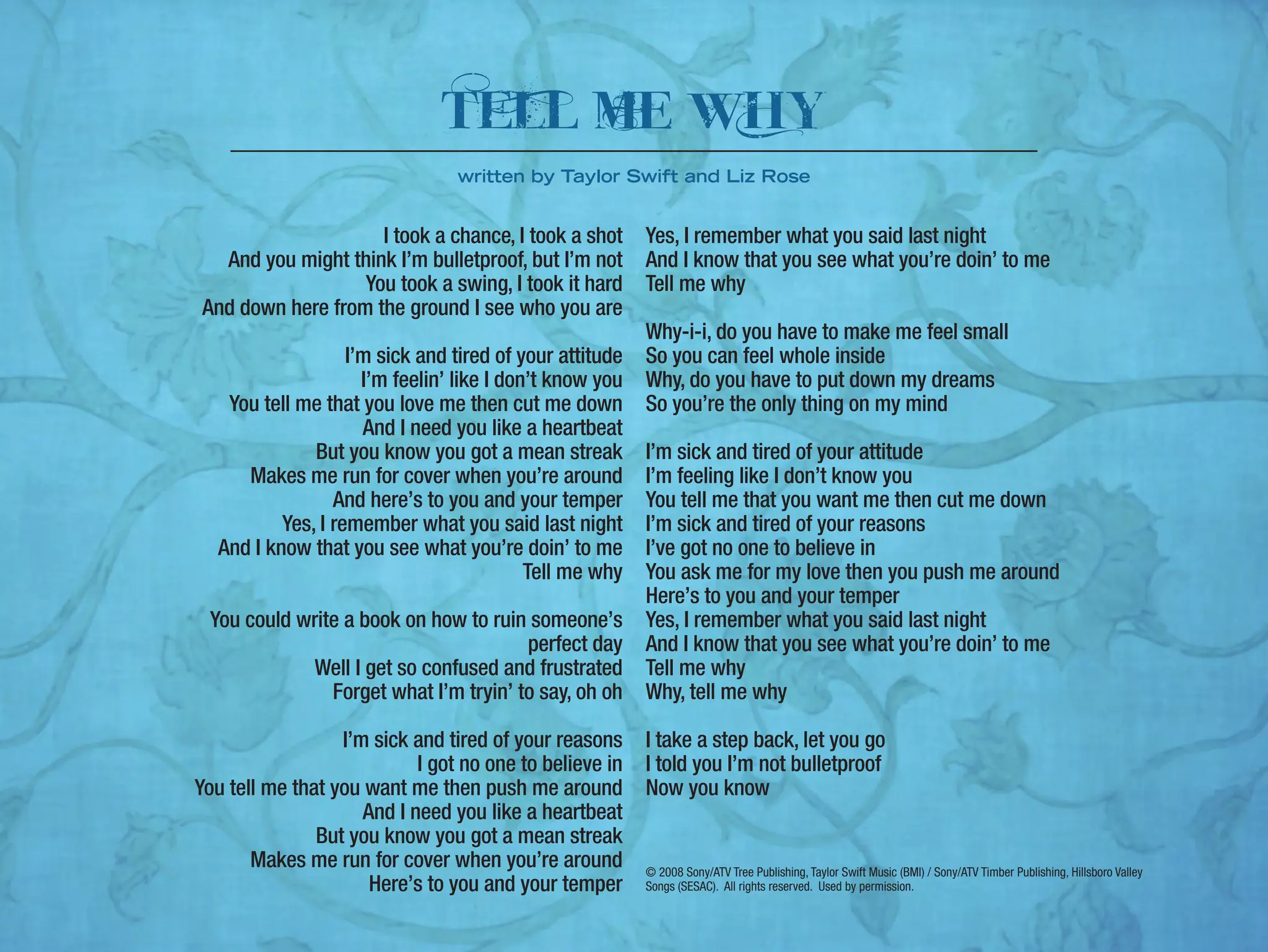 I took a chance, I took a shot
And you might think I’m bulletproof, but I’m not
You took a swing, I took it hard
And down here from the ground I see who you are
I’m sick and tired of your attitude
I’m feelin’ like I don’t know you
You tell me that you love me then cut me down
And I need you like a heartbeat
But you know you got a mean streak
Makes me run for cover when you’re around
And here’s to you and your temper
Yes, I remember what you said last night
And I know that you see what you’re doin’ to me
Tell me why
You could write a book on how to ruin someone’s
perfect day
Well I get so confused and frustrated
Forget what I’m tryin’ to say, oh oh
I’m sick and tired of your reasons
I got no one to believe in
You tell me that you want me then push me around
And I need you like a heartbeat
But you know you got a mean streak
Makes me run for cover when you’re around
Here’s to you and your temper
Yes, I remember what you said last night
And I know that you see what you’re doin’ to me
Tell me why
Why-i-i, do you have to make me feel small
So you can feel whole inside
Why, do you have to put down my dreams
So you’re the only thing on my mind
I’m sick and tired of your attitude
I’m feeling like I don’t know you
You tell me that you want me then cut me down
I’m sick and tired of your reasons
I’ve got no one to believe in
You ask me for my love then you push me around
Here’s to you and your temper
Yes, I remember what you said last night
And I know that you see what you’re doin’ to me
Tell me why
Why, tell me why
I take a step back, let you go
I told you I’m not bulletproof
Now you know
© 2008 Sony/ATV Tree Publishing, Taylor Swift Music (BMI) / Sony/ATV Timber Publishing, Hillsboro Valley
Songs (SESAC). All rights reserved. Used by permission.
telL mE wHy
written by Taylor Swift and Liz Rose
 