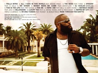 1. TRILLA INTRO 2. ALL I HAVE IN THIS WORLD FEAT. MANNIE FRESH 3. THE BOSS FEAT. T-PAIN 4. SPEEDIN’
FEAT. R. KELLY 5. WE SHININ’ 6. MONEY MAKE ME COME FEAT. EBONYLOVE 7. DJ KHALED INTERLUDE
8. THIS IS THE LIFE FEAT. TREY SONGZ 9. THIS ME 10. HERE I AM FEAT. NELLY & AVERY STORM 11. MAYBACH MUSIC
FEAT. JAY-Z 12. BILLIONAIRE 13. LUXURY TAX FEAT. LIL WAYNE, YOUNG JEEZY & TRICK DADDY 14. REPPIN MY CITY FEAT.
TRIPLE C & BRISCO 15. I’M ONLY HUMAN FEAT. RODNEY 16. BONUS TRACK: RIDIN’ THROUGH THE GHETTO
EXECUTIVE PRODUCERS: TED “TOUCHÉ” LUCAS, RICK ROSS
AND THE CARTER ADMINISTRATION
CO-EXECUTIVE PRODUCERS: E-CLASS AND SHAKIR STEWART
DEF JAM A&R: SHAKIR STEWART
SLIP N’ SLIDE A&R: MUSA “MILK” ADEOYE AND JOSH “REDD” BURKE

 
