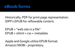 Historically, PDF for print page representation.
IDPF’s EPUB for reflowable content.

EPUB = “web site in a file”
EPUB = xhtml + css + metadata

Apple and Google utilize EPUB format.
Amazon MOBI - proprietary.
 