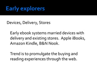 Devices, Delivery, Stores

 Early ebook systems married devices with
 delivery and existing stores. Apple iBooks,
 Amazon Kindle, B&N Nook.

 Trend is to promulgate the buying and
 reading experiences through the web.
 