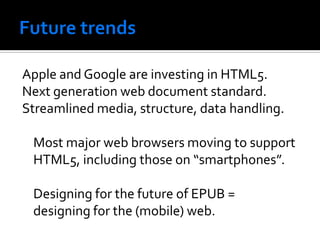 Apple and Google are investing in HTML5.
Next generation web document standard.
Streamlined media, structure, data handling.

 Most major web browsers moving to support
 HTML5, including those on “smartphones”.

 Designing for the future of EPUB =
 designing for the (mobile) web.
 