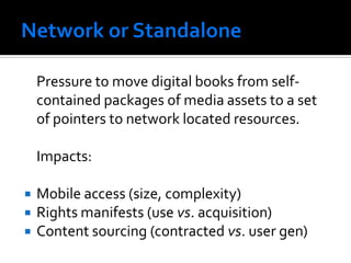 Pressure to move digital books from self-
    contained packages of media assets to a set
    of pointers to network located resources.

    Impacts:

 Mobile access (size, complexity)
 Rights manifests (use vs. acquisition)
 Content sourcing (contracted vs. user gen)
 