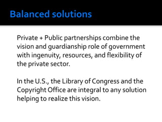 Private + Public partnerships combine the
vision and guardianship role of government
with ingenuity, resources, and flexibility of
the private sector.

In the U.S., the Library of Congress and the
Copyright Office are integral to any solution
helping to realize this vision.
 