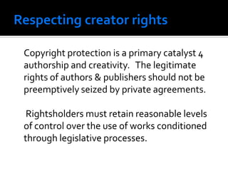 Copyright protection is a primary catalyst 4
authorship and creativity. The legitimate
rights of authors & publishers should not be
preemptively seized by private agreements.

 Rightsholders must retain reasonable levels
of control over the use of works conditioned
through legislative processes.
 