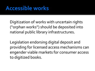 Digitization of works with uncertain rights
(“orphan works”) should be deposited into
national public library infrastructures.

Legislation endorsing digital deposit and
providing for licensed access mechanisms can
engender viable markets for consumer access
to digitized books.
 