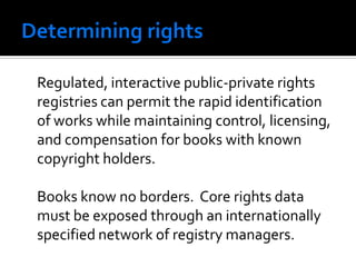 Regulated, interactive public-private rights
registries can permit the rapid identification
of works while maintaining control, licensing,
and compensation for books with known
copyright holders.

Books know no borders. Core rights data
must be exposed through an internationally
specified network of registry managers.
 