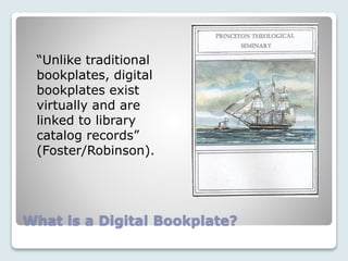 What is a Digital Bookplate?
“Unlike traditional
bookplates, digital
bookplates exist
virtually and are
linked to library
catalog records”
(Foster/Robinson).
 
