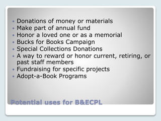 Potential uses for B&ECPL
 Donations of money or materials
 Make part of annual fund
 Honor a loved one or as a memorial
 Bucks for Books Campaign
 Special Collections Donations
 A way to reward or honor current, retiring, or
past staff members
 Fundraising for specific projects
 Adopt-a-Book Programs
 