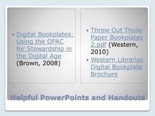 Helpful PowerPoints and Handouts
 Digital Bookplates:
Using the OPAC
for Stewardship in
the Digital Age
(Brown, 2008)
 Throw Out Those
Paper Bookplates
2.pdf (Western,
2010)
 Western Libraries
Digital Bookplate
Brochure
 