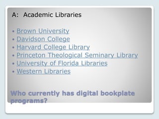 Who currently has digital bookplate
programs?
A: Academic Libraries
 Brown University
 Davidson College
 Harvard College Library
 Princeton Theological Seminary Library
 University of Florida Libraries
 Western Libraries
 