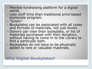 Why Digital Bookplates?
 Flexible fundraising platform for a digital
world.
 Less staff time than traditional print-based
bookplate program.
 “Green”
 Bookplates can be associated with all types
and formats of materials, not just books.
 Donors can view their bookplate, or list of
materials purchased with their donation,
without having to come in to the Library to
find a particular item.
 Bookplates do not have to be physically
added to rare or valuable materials.
 