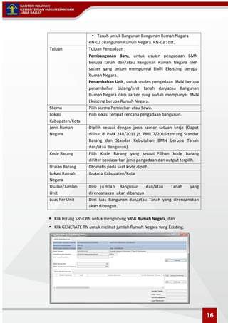  Tanah untuk Bangunan Bangunan Rumah Negara
RN-02 : Bangunan Rumah Negara. RN-03 : dst.
Tujuan Tujuan Pengadaan :
Pembangunan Baru, untuk usulan pengadaan BMN
berupa tanah dan/atau Bangunan Rumah Negara oleh
satker yang belum mempunyai BMN Eksisting berupa
Rumah Negara.
Penambahan Unit, untuk usulan pengadaan BMN berupa
penambahan bidang/unit tanah dan/atau Bangunan
Rumah Negara oleh satker yang sudah mempunyai BMN
Eksisting berupa Rumah Negara.
Skema Pilih skema Pembelian atau Sewa.
Lokasi
Kabupaten/Kota
Pilih lokasi tempat rencana pengadaan bangunan.
Jenis Rumah
Negara
Dipilih sesuai dengan jenis kantor satuan kerja (Dapat
dilihat di PMK 248/2011 jo. PMK 7/2016 tentang Standar
Barang dan Standar Kebutuhan BMN berupa Tanah
dan/atau Bangunan).
Kode Barang Pilih Kode Barang yang sesuai. Pilihan kode barang
difilter berdasarkan jenis pengadaan dan output terpilih.
Uraian Barang Otomatis pada saat kode dipilih.
Lokasi Rumah
Negara
Ibukota Kabupaten/Kota
Usulan/Jumlah
Unit
Diisi jumlah Bangunan dan/atau Tanah yang
direncanakan akan dibangun
Luas Per Unit Diisi luas Bangunan dan/atau Tanah yang direncanakan
akan dibangun.
 Klik Hitung SBSK RN untuk menghitung SBSK Rumah Negara, dan
 Klik GENERATE RN untuk melihat jumlah Rumah Negara yang Existing.
16
 