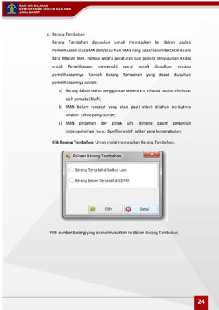 c. Barang Tambahan
Barang Tambahan digunakan untuk memasukan ke dalam Usulan
Pemeliharaan atas BMN dan/atau Non BMN yang tidak/belum tercatat dalam
data Master Aset, namun secara peraturan dan prinsip penyusunan RKBM
untuk Pemeliharaan memenuhi syarat untuk diusulkan rencana
pemeliharaannya. Contoh Barang Tambahan yang dapat diusulkan
pemeliharaannya adalah:
a) Barang dalam status penggunaan sementara, dimana usulan ini dibuat
oleh pemakai BMN;
b) BMN belum tercatat yang akan pasti dibeli ditahun berikutnya
setelah tahun penyusunan;
c) BMN pinjaman dari pihak lain, dimana dalam perjanjian
pinjampakainya harus dipelihara oleh satker yang bersangkutan.
Klik Barang Tambahan, Untuk mulai memasukan Barang Tambahan.
Pilih sumber barang yang akan dimasukkan ke dalam Barang Tambahan.
24
 