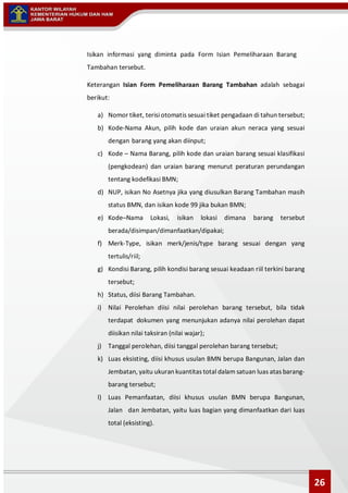 Isikan informasi yang diminta pada Form Isian Pemeliharaan Barang
Tambahan tersebut.
Keterangan Isian Form Pemeliharaan Barang Tambahan adalah sebagai
berikut:
a) Nomor tiket, terisi otomatis sesuai tiket pengadaan di tahun tersebut;
b) Kode-Nama Akun, pilih kode dan uraian akun neraca yang sesuai
dengan barang yang akan diinput;
c) Kode – Nama Barang, pilih kode dan uraian barang sesuai klasifikasi
(pengkodean) dan uraian barang menurut peraturan perundangan
tentang kodefikasi BMN;
d) NUP, isikan No Asetnya jika yang diusulkan Barang Tambahan masih
status BMN, dan isikan kode 99 jika bukan BMN;
e) Kode–Nama Lokasi, isikan lokasi dimana barang tersebut
berada/disimpan/dimanfaatkan/dipakai;
f) Merk-Type, isikan merk/jenis/type barang sesuai dengan yang
tertulis/riil;
g) Kondisi Barang, pilih kondisi barang sesuai keadaan riil terkini barang
tersebut;
h) Status, diisi Barang Tambahan.
i) Nilai Perolehan diisi nilai perolehan barang tersebut, bila tidak
terdapat dokumen yang menunjukan adanya nilai perolehan dapat
diisikan nilai taksiran (nilai wajar);
j) Tanggal perolehan, diisi tanggal perolehan barang tersebut;
k) Luas eksisting, diisi khusus usulan BMN berupa Bangunan, Jalan dan
Jembatan, yaitu ukuran kuantitas total dalam satuan luas atas barang-
barang tersebut;
l) Luas Pemanfaatan, diisi khusus usulan BMN berupa Bangunan,
Jalan dan Jembatan, yaitu luas bagian yang dimanfaatkan dari luas
total (eksisting).
26
 
